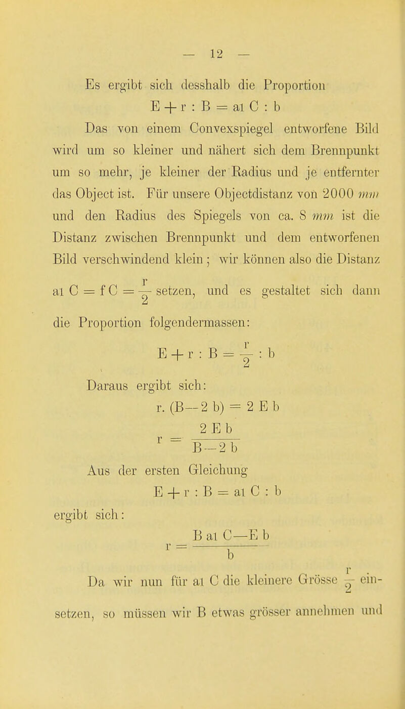 Es ergibt sich desshalb die Proportion E + r : B = ai C : b Das von einem Convexspiegel entworfene Bild wird um so kleiner und nähert sich dem Brennpunkt um so mehr, je kleiner der Radius und je entfernter das Object ist. Für unsere Objectdistanz von 2000 mm und den Radius des Spiegels von ca. 8 mm ist die Distanz zwischen Brennpunkt und dem entworfenen Bild verschwindend klein ; wir können also die Distanz r al C = f C = —- setzen, und es gestaltet sich dann Li die Proportion folgendermassen: E + r : B = : b Daraus ergibt sich: r. (B—2 b) = 2 Eb _ 2Eb ^  B-2b Aus der ersten Gleichung E + r : B = ai C : b ergibt sich: B al C—E b r b Da wir nun für al C die kleinere Grösse ^ ein- setzen, so müssen wir B etwas grösser annehmen und