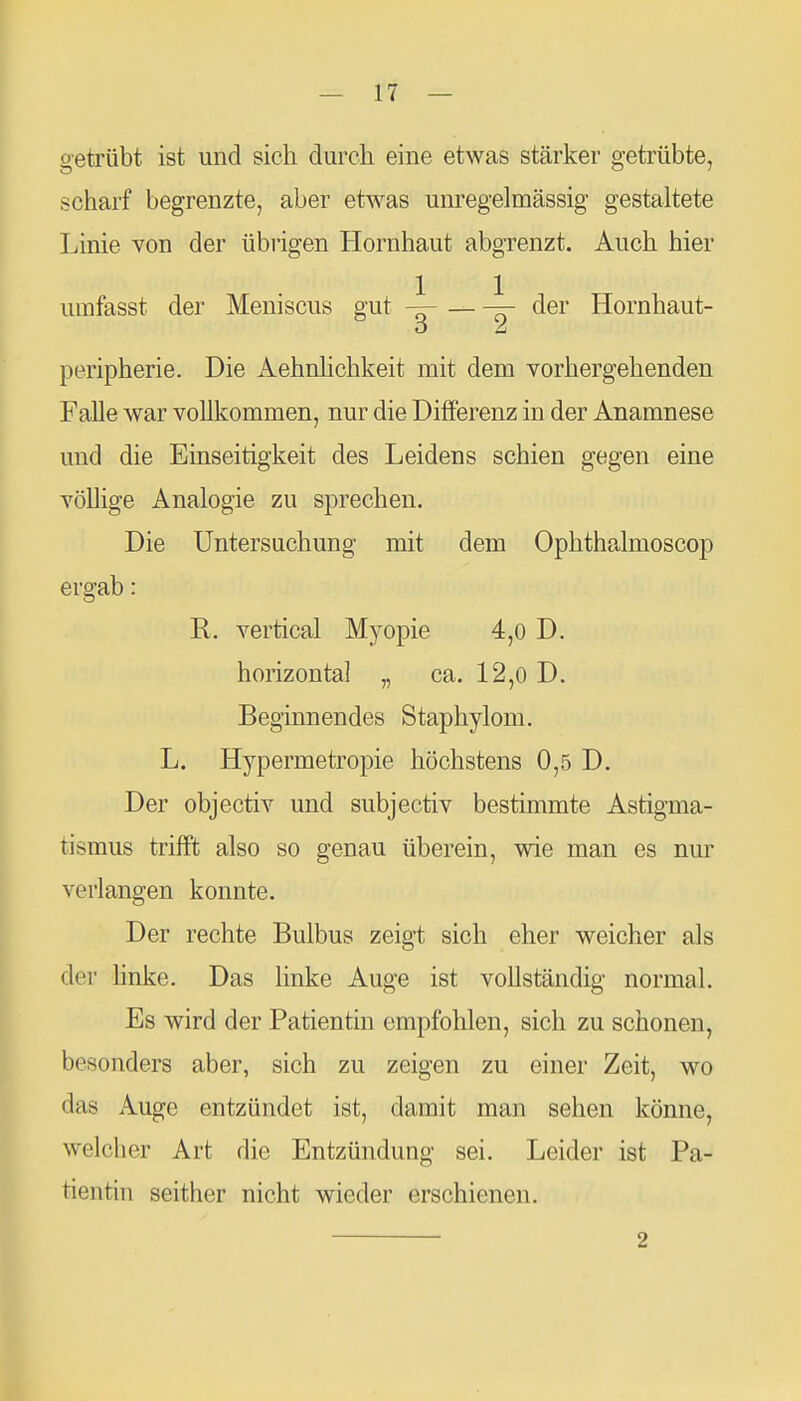 getrübt ist und sich durch eine etwas stärker getrübte, scharf begrenzte, aber etwas unregelmässig gestaltete Linie von der übrigen Hornhaut abgrenzt. Auch hier umfasst der Meniscus gut _ der Hornhaut- Peripherie. Die Aehnlichkeit mit dem vorhergehenden Falle war vollkommen, nur die Differenz in der Anamnese und die Einseitigkeit des Leidens schien gegen eine völlige Analogie zu sprechen. Die Untersuchung mit dem Ophthalmoscop ergab: R. vertical Myopie 4,0 D. horizontal „ ca. 12,0 D. Beginnendes Staphylom. L. Hypermetropie höchstens 0,5 D. Der objectiv und subjectiv bestimmte Astigma- tismus trifft also so genau überein, wie man es nm' verlangen konnte. Der rechte Bulbus zeigt sich eher weicher als der hnke. Das linke Auge ist vollständig normal. Es wird der Patientin empfohlen, sich zu schonen, besonders aber, sich zu zeigen zu einer Zeit, wo das Auge entzündet ist, damit man sehen könne, welcher Art die Entzündung sei. Leider ist Pa- tientin seither nicht wieder erschienen. 2