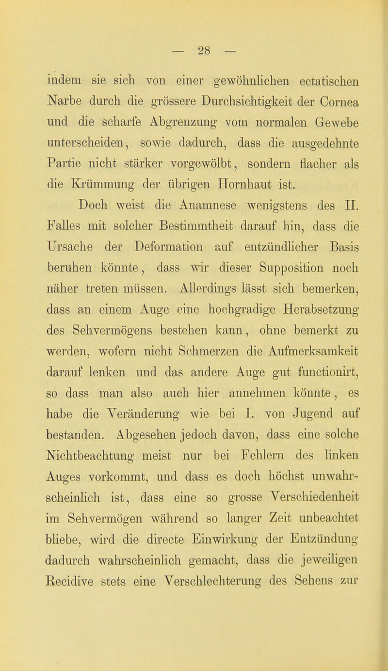 indem sie sich von einer gewöhnlichen ectatischen Narbe durch die grössere Durchsichtigkeit der Cornea und die scharfe Abgrenzung vom normalen Gewebe unterscheiden, sowie dadurch, dass die ausgedehnte Partie nicht stärker vorgewölbt, sondern flacher als die Krümmung der übrigen Hornhaut ist. Doch weist die Anamnese wenigstens des II. Falles mit solcher Bestimmtheit darauf hin, dass die Ursache der Deformation auf entzündlicher Basis beruhen könnte, dass wir dieser Supposition noch näher treten müssen. Allerdings lässt sich bemerken, dass an einem Auge eine hochgradige Herabsetzung des Sehvermögens bestehen kann, ohne bemerkt zu werden, wofern nicht Schmerzen die Aufmerksamkeit darauf lenken und das andere Auge gut functionh-t, so dass man also auch hier annehmen könnte, es habe die Veränderung wie bei I. von Jugend auf bestanden. Abgesehen jedoch davon, dass eine solche Nichtbeachtung meist nur bei Fehlern des hnken Auges vorkommt, und dass es doch höchst unwahr- scheinlich ist, dass eine so grosse Verschiedenheit im Sehvermögen während so langer Zeit unbeachtet bliebe, wird die directe Einwirkung der Entzündung dadurch wahrscheinlich gemacht, dass die jeweiligen Recidive stets eine Verschlechterung des Sehens zur