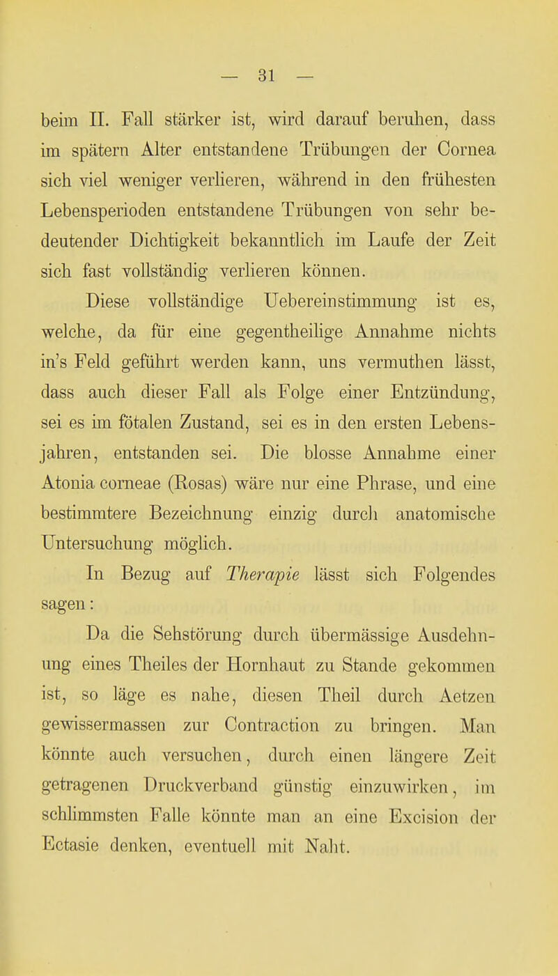 beim IL Fall stärker ist, wird darauf beruhen, dass im spätem Alter entstandene Trübungen der Cornea sich viel weniger verheren, während in den frühesten Lebensperioden entstandene Trübungen von sehr be- deutender Dichtigkeit bekanntlich im Laufe der Zeit sich fast vollständig verlieren können. Diese vollständige Uebereinstimmung ist es, welche, da für eine gegentheilige Annahme nichts in's Feld geführt werden kann, uns vermuthen lässt, dass auch dieser Fall als Folge einer Entzündung, sei es im fötalen Zustand, sei es in den ersten Lebens- jahren, entstanden sei. Die blosse Annahme einer Atonia corneae (Rosas) wäre nur eine Phrase, und eme bestimmtere Bezeichnung einzig durch anatomische Untersuchung möglich. In Bezug auf Therapie lässt sich Folgendes sagen: Da die Sehstörung durch übermässige Ausdehn- ung eines Theiles der Llornhaut zu Stande gekommen ist, so läge es nahe, diesen Theil durch Aetzen gewissermassen zur Contraction zu bringen. Man könnte auch versuchen, durch einen längere Zeit getragenen Druckverband günstig einzuwirken, im schlimmsten Falle könnte man an eine Excision der Ectasie denken, eventuell mit Naht.