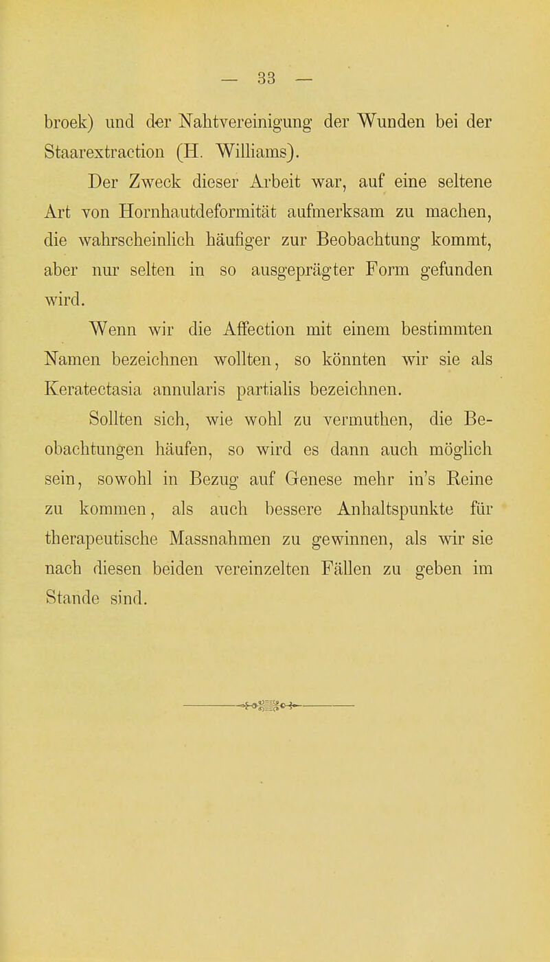 broek) und der Nahtvereinigung der Wunden bei der Staarextraction (H. Williams). Der Zweck dieser Arbeit war, auf eine seltene Art von Hornhautdeformität aufmerksam zu machen, die wahrscheinlich häufiger zur Beobachtung kommt, aber nur selten in so ausgeprägter Form gefunden wird. Wenn wir die Affection mit einem bestimmten Namen bezeichnen wollten, so könnten wir sie als Keratectasia annularis partiahs bezeichnen. Sollten sich, wie wohl zu vermuthen, die Be- obachtungen häufen, so wird es dann auch möglich sein, sowohl in Bezug auf Genese mehr in's Reine zu kommen, als auch bessere Anhaltspunkte für therapeutische Massnahmen zu gewinnen, als wir sie nach diesen beiden vereinzelten Fällen zu geben im Stande sind.