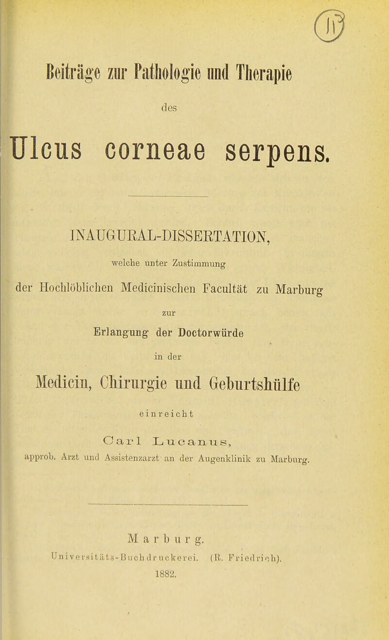 Beiträge ziir Pathologie und Therapie des Ulcus corneae serpens. INAUQURAL-DISSBRTATION, welche unter Zustimmune der Hochlöblichen Medicinischen Facultät zu Marburg zur Erlangung der Doctorwürde in der Mecliciii, Chirurgie und Geburtshülfe einreicht Cai'l Luc an US, approb. Arzt und Assistonzarzt an der Augenklinik zu Marburg. M a r b u r g. Univei'sitätä-Buchdriickerei. (Ii. Friedrich). 1882.