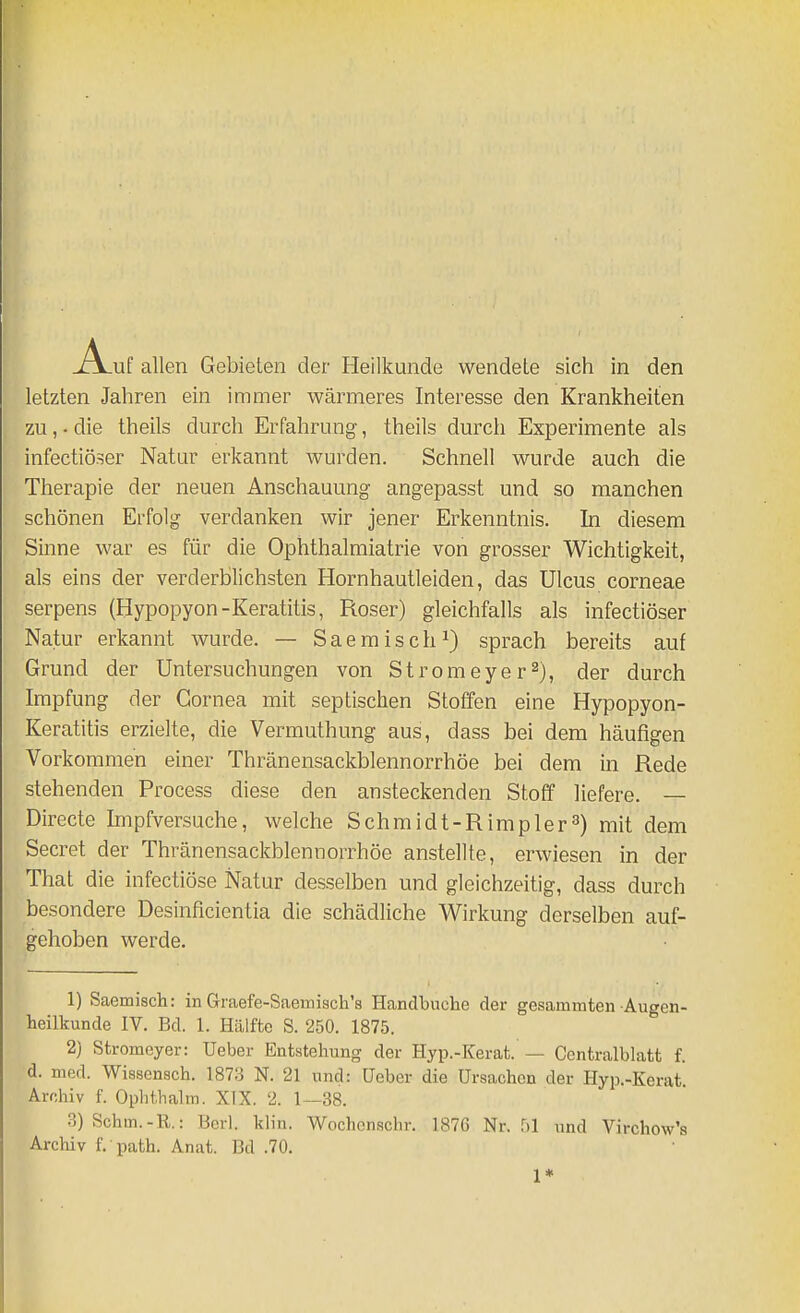 letzten Jahren ein immer wärmeres Interesse den Krankheiten zu,. die theils durch Erfahrung, theils durch Experimente als infectiöser Natur erkannt wurden. Schnell wurde auch die Therapie der neuen Anschauung angepasst und so manchen schönen Erfolg verdanken wir jener Erkenntnis. In diesem Sinne war es für die Ophthalmiatrie von grosser Wichtigkeit, als eins der verderblichsten Hornhautleiden, das Ulcus corneae serpens (Hypopyon-Keratitis, Roser) gleichfalls als infectiöser Natur erkannt wurde. — Saemisch^) sprach bereits auf Grund der Untersuchungen von Stromeyer^), der durch Impfung der Cornea mit septischen Stoffen eine Hypopyon- Keratitis erzielte, die Vermuthung aus, dass bei dem häufigen Vorkommen einer Thränensackblennorrhöe bei dem in Rede stehenden Process diese den ansteckenden Stoff liefere. — Directe Impfversuche, welche Schmidt-Rimpler^) mit dem Secret der Thränensackblennorrhöe anstellte, erwiesen in der That die infectiöse Natur desselben und gleichzeitig, dass durch besondere Desinficientia die schädliche Wirkung derselben auf- gehoben werde. 1) Saemisch: in Graefe-Saemisch'8 Handbuche der gesammten Augen- heilkunde IV. Bd. 1. Hälfte S. 250. 1875. 2) Stromeyer: Ueber Entstehung der Hyp.-Kerat. — Contralblatt f. d. med. Wissensch. 1873 N. 21 und: üeber die Ursachen der Hyp.-Kerat Archiv f. Ophthalm. XIX. 2. 1—38. 3) Schm.-R.: Berl. klin. Wochenschr. 1876 Nr. und Virchow's Archiv f. path. Anat. Bd .70. 1*