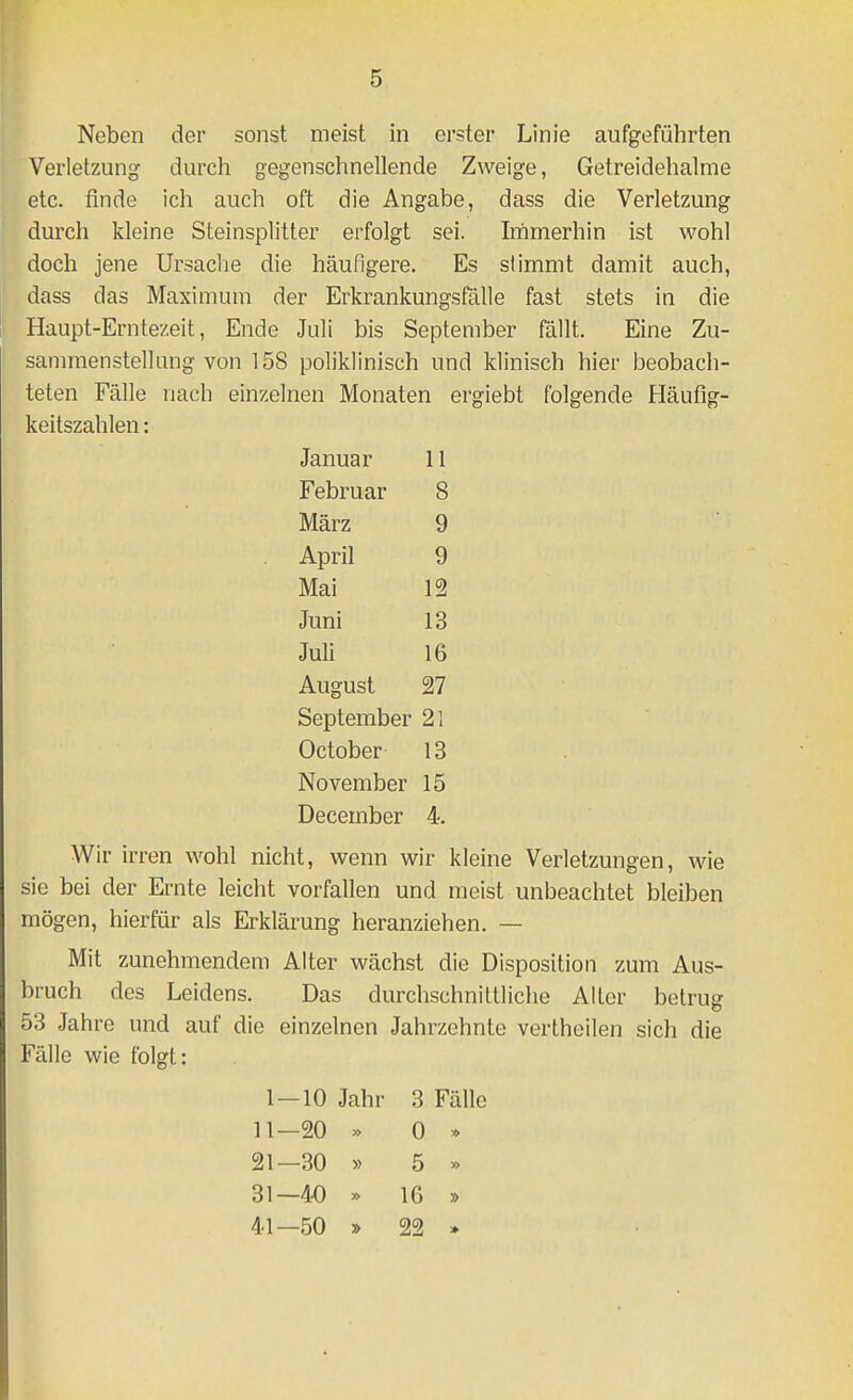 Neben der sonst meist in erster Linie aufgeführten Verletzung durch gegenschnellende Zweige, Getreidehalme etc. tinde ich auch oft die Angabe, dass die Verletzung durch kleine Steinsplitter erfolgt sei. Irhmerhin ist wohl doch jene Ursaclie die häufigere. Es stimmt damit auch, dass das Maximum der Erkrankungsfälle fast stets in die Haupt-Erntezeit, Ende Juli bis September fällt. Eine Zu- sammenstellung von 158 poliklinisch und klinisch hier beobach- teten Fälle nach einzelnen Monaten ergiebt folgende Häufig- keitszahlen : Januar 11 Februar 8 März 9 April 9 Mai 12 Juni 13 Juli 16 August 27 September 21 October 13 November 15 December 4. Wir irren wohl nicht, wenn wir kleine Verletzungen, wie sie bei der Ernte leicht vorfallen und meist unbeachtet bleiben mögen, hierfür als Erklärung heranziehen. — Mit zunehmendem Alter wächst die Disposition zum Aus- bruch des Leidens. Das durchschnittliche Alter betrug 53 Jahre und auf die einzelnen Jahrzehnte vertheilen sich die Fälle wie folgt: 1-10 Jahr 3 Fälle 11—20 >> 0 * 21—30 » 5 >> 31—40 » 16 » 41—50 » 22 »