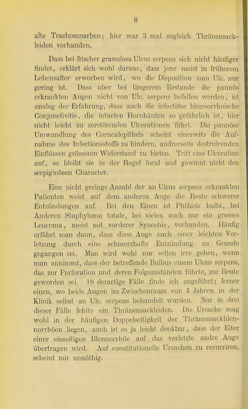 alte Trachomnarben; hier war 3 mal zugleich Thränensack- leiden vorhanden. Dass bei frischer granulosa Ulcus serpens sich nicht häufiger findet, erklärt sich wohl daraus, dass jene meist in früherem Lebensalter erworben wird, wo die Disposition zum Ulc. nur gering ist. Dass aber bei längerem Bestände die pannös erkrankten Augen nicht von Ulc. serpens befallen werden, ist analog der Erfahrung, dass auch die infectiöse blennorrhoischc Conjunctivitis, die intaclen Hornhäuten so gefährlich ist, hier nicht leicht zu zerstörenden Ulcerationen führt. Die pannöse Umwandlung des Cornealepithels scheint einerseits die Auf- nahme des Infectionsstoffs zu hindern, andrerseits destruirenden Einflüssen grösseren Widerstand zu bieten. Tritt eine Uiceration auf, so bleibt sie in der Regel local und gewinnt nicht den serpiginösen Gharacter. Eine nicht geringe Anzahl der an Ulcus serpens erkrankten Patienten weist auf dem anderen Auge die Reste schwerer Entzündungen auf Bei den Einen ist Phthisis bulbi, bei Anderen Staphyloma totale, bei vielen auch nur ein grosses Leucoma, meist mit vorderer Synechie, vorhanden. Häufig erfährt man dann, dass diess Auge nach einer leichten Ver- letzung durch eine schmerzhafte Entzündung zu Grunde gegangen sei. Man wird wohl nur selten irre gehen, wenn man annimmt, dass der betreffende Bulbus einem Ulcus serpens, das zur Perforation und deren Folgezuständen führte, zur Beute geworden sei. 18 derartige Fälle finde ich angeführt; ferner einen, wo beide Augen im Zwischenraum von 4 Jahren in der Klinik selbst an Ulc. serpens behandelt wurden. Nur in drei dieser Fälle fehlte ein Thränensackleiden. Die Ursache mag wohl in der häufigen Doppelseitigkeit der Thränensackblen- norrhöen liegen, auch ist es ja leicht denkbar, dass der Eiter einer einseitigen Blennorrhoe auf das verletzte andre Auge übertragen wird. Auf constitutionelle Ursachen zu recurriren, scheint mir unnöthig.