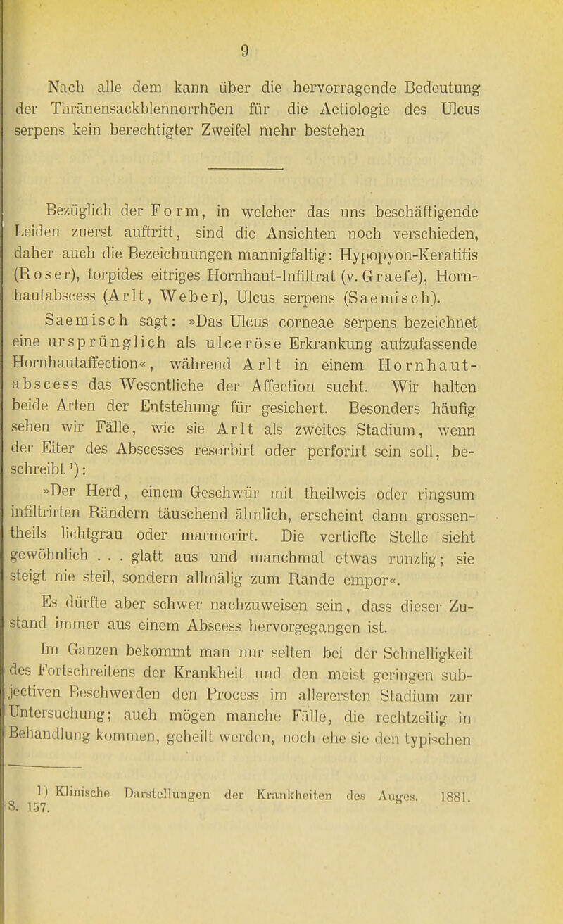 Nach alle dem kann über die hervorragende Bedeutung der Tiiränensackblennorrhöen für die Aetiologie des Ulcus serpens kein berechtigter Zweifel mehr bestehen Be'/üglich der Form, in welcher das uns beschäftigende Leiden zuerst auftritt, sind die Ansichten noch verschieden, daher auch die Bezeichnungen mannigfaltig: Hypopyon-Keratitis (Roser), torpides eitriges Hornhaut-Infiltrat (v. Graefe), Horn- hautabscess .{Arlt, Weber), Ulcus serpens (Saemisch}. Saemisch sagt: »Das Ulcus corneae serpens bezeichnet eine ursprünglich als ulceröse Erkrankung aufzufassende Hornhautaffection«, während Arlt in einem Hornhaut- abscess das Wesentliche der Affection sucht. Wir halten beide Arten der Entstehung für gesichert. Besonders häufig sehen wir Fälle, wie sie Arlt als zweites Stadium, wenn der Eiter des Abscesses resorbirt oder perforirt sein soll, be- schreibt ^): »Der Herd, einem Geschwür mit theilweis oder ringsum inSltrirten Rändern täuschend ähnlich, erscheint dann grossen- theils lichtgrau oder marmorirt. Die vertiefte Stelle sieht gewöhnlich . . . glatt aus und manchmal etwas runzlig; sie steigt nie steil, sondern allmälig zum Rande empor«. Es dürfte aber schwer nachzuweisen sein, dass dieser Zu- stand immer aus einem Abscess hervorgegangen ist. Im Ganzen bekommt man nur selten bei der SchneUi^keit des Fortschreitens der Krankheit und den meist geringen sub- jectiven Beschwerden den Process im allerersten Stadium zur Untersuchung; auch mögen manche Fälle, die rechtzeitig in Behandlung kommen, geheilt werden, noch ehe sie den typi'schen ) Klinische Darstellungen der Krankheiten des Augea. 1881.