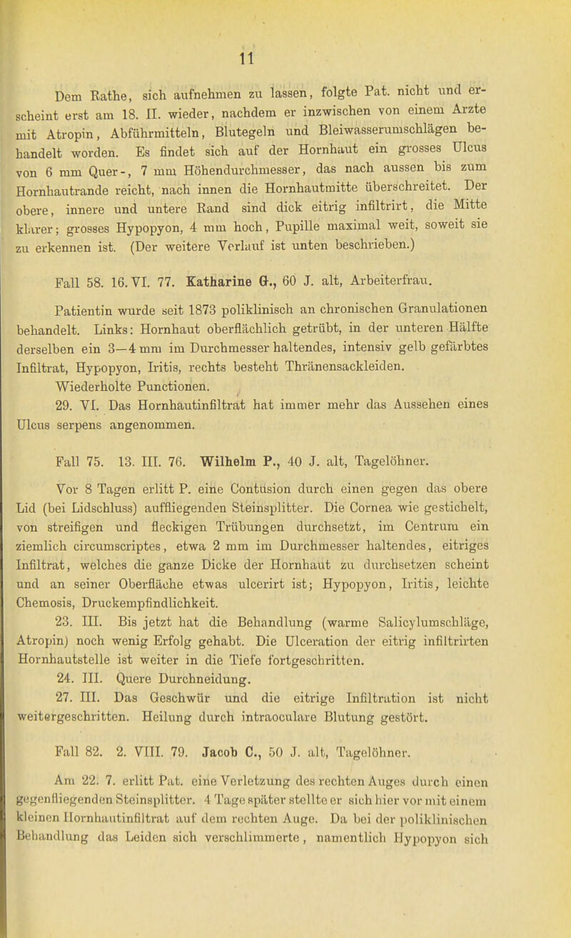 Dem Rathe, sich aufnehmen zu lassen, folgte Pat. nicht und er- scheint erst am 18. II. wieder, nachdem er inzwischen von einem Arzte mit Atropin, Abführmitteln, Blutegeln und Bleiwasserumschlägen be- handelt worden. Es findet sich auf der Hornhaut ein grosses Ulcus von 6 mm Quer-, 7 mm Höhendurchmesser, das nach aussen bis zum Hornhautrande reicht, nach innen die Hornhautmitte überschreitet. Der obere, innere und untere Rand sind dick eitrig infiltrirt, die Mitte klarer; grosses Hypopyon, 4 mm hoch, Pupille maximal weit, soweit sie zu erkennen ist. (Der weitere Verlauf ist unten beschrieben.) Fall 58. 16. VI. 77. Katharine G., 60 J. alt, Arbeiterfrau. Patientin wurde seit 1873 poliklinisch an chronischen Granulationen behandelt. Links: Hornhaut oberflächlich getrübt, in der unteren Hälfte derselben ein 3—4 mm im Durchmesser haltendes, intensiv gelb gefärbtes Infiltrat, Hypopyon, Iritis, rechts besteht Thränensackleiden. Wiederholte Punctionen. 29. VI. Das Hornhautinfiltrat hat immer mehr das Aussehen eines Ulcus serpens angenommen. Fall 75. 13. III. 76. Wilhelm P., 40 J. alt, Tagelöhner. Vor 8 Tagen erlitt P. eine Contusion durch einen gegen das obere Lid (bei Lidschluss) auffliegenden Steinsplitter. Die Cornea wie gestichelt, von streifigen und fleckigen Trübungen durchsetzt, im Centrum ein ziemlich circumscriptes, etwa 2 mm im Durchmesser haltendes, eitriges Infiltrat, welches die ganze Dicke der Hornhaut zu durchsetzen scheint und an seiner Oberfläche etwas ulcerirt ist; Hypopyon, Iritis, leichte Chemosis, Druckempfindlichkeit. 23. III. Bis jetzt hat die Behandlung (warme Salicylumschläge, Atropin) noch wenig Erfolg gehabt. Die ülceration der eitrig infiltrirten Hornhautstelle ist weiter in die Tiefe fortgeschritten. 24. III. Quere Durchneidung. 27. III. Das Geschwür und die eitrige Infiltration ist nicht weitergeschritten. Heilung durch intraoculare Blutung gestört. Fall 82. 2. VIII. 79. Jacob C, 50 J. alt, Tagelöhner. Am 22. 7. erlitt Pat. eine Verletzung des rechten Auges durch einen gegenfliegenden Steinsplittcr. 4 Tage später stellte er sich hier vor mit einem klci non IIoi'nhautin61trat auf dem rechten Auge. Da bei der poliklinischen Behandlung das Leiden sich verschlimmerte, namentlich Hypopyon sich