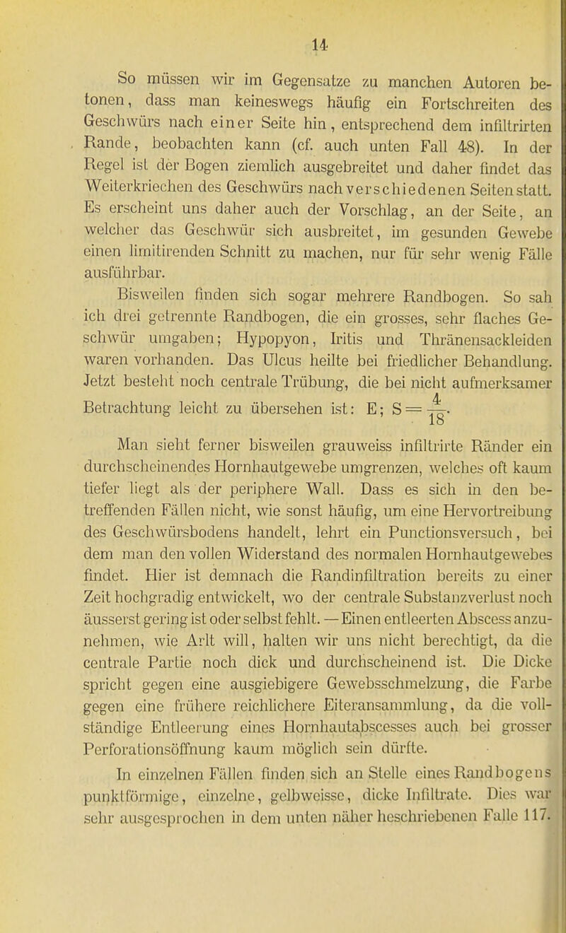 So müssen wir im Gegensatze m manchen Autoren be- tonen, class man keineswegs häufig ein Fortschreiten des Geschwürs nach einer Seite hin, entsprechend dem infiltrirten Rande, beobachten kann (cf. auch unten Fall 48). In der Regel ist der Bogen ziemlich ausgebreitet und daher findet das Weiterkrieehen des Geschwürs nach verschiedenen Seiten statt. Es erscheint uns daher auch der Vorschlag, an der Seite, an welcher das Geschwür sich ausbreitet, im gesunden Gewebe einen limitirenden Schnitt zu machen, nur für sehr wenig Fälle ausführbar. Bisweilen finden sich sogar mehrere Randbogen. So sah ich drei getrennte Randbogen, die ein grosses, sehr flaches Ge- schwür umgaben; Hypopyon, Iritis und Thränensackleiden waren vorhanden. Das Ulcus heilte bei friedlicher Behandlung. Jetzt besteht noch centrale Trübung, die bei nicht aufmerksamer Betrachtung leicht zu übersehen Lst: E; S = 18 Man sieht ferner bisweilen grauweiss infiltrirte Ränder ein durchscheinendes Hornhautgewebe umgrenzen, welches oft kaum tiefer liegt als der periphere Wall. Dass es sich in den be- treffenden Fällen nicht, wie sonst häufig, um eine Hervortreibung des Geschwürsbodens handelt, lehrt ein Punctionsversuch, bei dem man den vollen Widerstand des normalen Hornhautgewebe^ findet. Hier ist demnach die Randinfiltration bereits zu einer Zeit hochgradig entwickelt, wo der centrale Substanzverlust noch äusserst gering ist oder selbst fehlt. — Einen entleerten Abscess anzu- nehmen, wie Arlt will, halten wir uns nicht berechtigt, da die centrale Partie noch dick und durchscheinend ist. Die Dicke spricht gegen eine ausgiebigere Gewebsschmelzung, die Farbe gegen eine frühere reichlichere Eiteransammlung, da die voll- ständige Entleerung eines Hornhautabscesses auch bei grosser Perforationsötfnung kaum möglich sein dürfte. In einzelnen Fällen finden sich anstelle eines Rand bogen s punktförmige, einzelne, gelbweissc, dicke Infiltrate. Dies war sehr ausgesprochen in dem unten näher beschriebenen Falle 117.