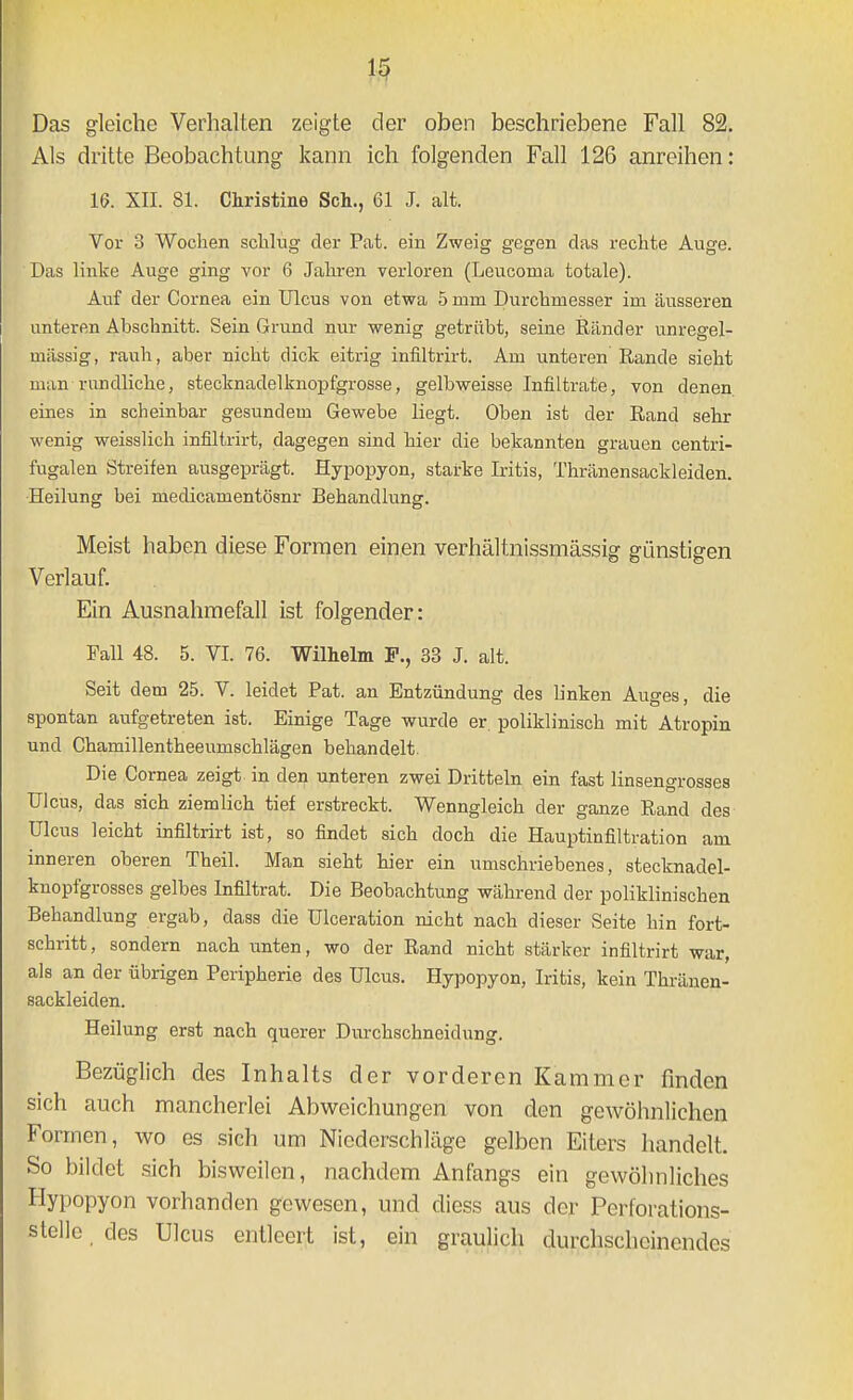 Das gleiche Verhalten zeigte der oben beschriebene Fall 82. Als dritte Beobachtung kann ich folgenden Fall 126 anreihen: W. XII. 81. Christine Sch., 61 J. alt. Vor 3 Wochen schlug der Pat. ein Zweig gegen das rechte Auge. Das linke Auge ging vor 6 Jahren verloren (Leucoma totale). Auf der Cornea ein Ulcus von etwa 5 mm Durchmesser im äusseren unteren Abschnitt. Sein Grund nur wenig getrübt, seine Ränder unregel- mässig, rauh, aber nicht dick eitrig infiltrirt. Am unteren Rande sieht man rundliche, stecknadelknopfgrosse, gelbweisse Infiltrate, von denen eines in scheinbar gesundem Gewebe liegt. Oben ist der Rand sehr wenig weisslich infiltrirt, dagegen sind hier die bekannten grauen centri- fugalen Streifen ausgeprägt. Hypopyon, starke Iritis, Thränensackleiden. Heilung bei medicamentösnr Behandlung. Meist haben diese Formen einen verhältnissmässig günstigen Verlauf. Ein Ausnahmefall ist folgender: Fall 48. 5. VI. 76. Wilhelm F., 33 J. alt. Seit dem 25. V. leidet Pat. an Entzündung des linken Auges, die spontan aufgetreten ist. Einige Tage wurde er. poliklinisch mit Atropin und Chamillentheeumschlägen behandelt. Die Cornea zeigt in den unteren zwei Dritteln ein fast linsengrosses Ulcus, das sich ziemlich tief erstreckt. Wenngleich der ganze Rand des Ulcus leicht infiltrirt ist, so findet sich doch die Hauptinfiltration am inneren oberen Theil. Man sieht hier ein umschriebenes, stecknadel- knopfgrosses gelbes Infiltrat. Die Beobachtung während der poliklinischen Behandlung ergab, dass die Ulceration nicht nach dieser Seite hin fort- schritt, sondern nach unten, wo der Rand nicht stärker infiltrirt war, als an der übrigen Peripherie des Ulcus. Hypopyon, Iritis, kein Thränen- sackleiden. Heilung erst nach querer Durchschneidung. Bezüglich des Inhalts der vorderen Kammer finden sich auch mancherlei Abweichungen von den gewöhnlichen Formen, wo es sich um Niederschläge gelben Eiters handelt. So bildet sich bisweilen, nachdem Anfangs ein gewöhnliches Hypopyon vorhanden gewesen, und diess aus der Perforations- stellc des Ulcus entleert ist, ein graulich durchscheinendes