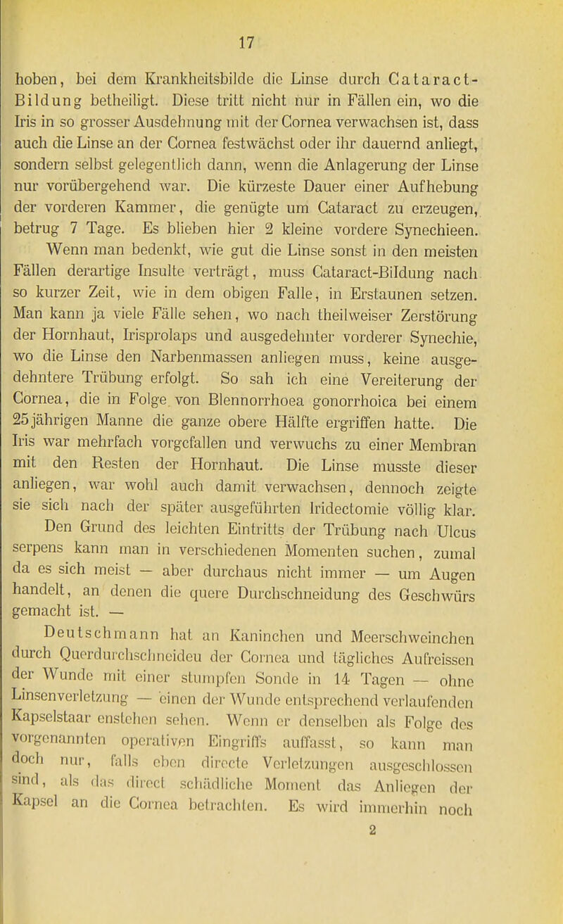 hoben, bei dem Krankhcitsbilde die Linse durch Cataract- Bildung betheiligt. Diese tritt nicht nur in Fällen ein, wo die Iris in so grosser Ausdehnung mit der Cornea verwachsen ist, dass auch die Linse an der Cornea festwächst oder ihr dauernd anliegt, sondern selbst gelegentlich dann, wenn die Anlagerung der Linse nur vorübergehend war. Die kürzeste Dauer einer Aufhebung der vorderen Kammer, die genügte um Cataract zu erzeugen, betrug 7 Tage. Es blieben hier 2 kleine vordere Synechieen. AVenn man bedenkt, wie gut die Linse sonst in den meisten Fällen derartige Insulte verträgt, muss Cataract-Bildung nach so kurzer Zeit, wie in dem obigen Falle, in Erstaunen setzen. Man kann ja viele Fälle sehen, wo nach theilweiser Zerstörung der Hornhaut, Irisprolaps und ausgedehnter vorderer Synechie, wo die Linse den Narbenmassen anliegen muss, keine ausge- dehntere Trübung erfolgt. So sah ich eine Vereiterung der Cornea, die in Folge von Blennorrhoea gonorrhoica bei einem 25 jährigen Manne die ganze obere Hälfte ergriffen hatte. Die Iris war mehrfach vorgefallen und verwuchs zu einer Membran mit den Resten der Hornhaut. Die Linse musste dieser anliegen, war wohl auch damit verwachsen, dennoch zeigte sie sich nach der später ausgeführten Iridectomie völlig klar. Den Grund des leichten Eintritts der Trübung nach Ulcus serpens kann man in verschiedenen Momenten suchen, zumal da es sich meist — aber durchaus nicht immer — um Augen handelt, an denen die quere Durchschneidung des Geschwürs gemacht ist. — Deutsch mann hat an Kaninchen und Meerschweinchen durch Querdurchsclineideu der Cornea und tägliches Aufreissen der Wunde mit einer stumpfen Sonde in 14 Tagen — ohne Linsenverlelzung — einen der Wunde entsprechend verlaufenden Kapselstaar enstelien sehen. Wenn er denselben als Folge dos vorgenannten operativen Eingriffs auffasst, so kann man doch nur, falls oben dirocte Verletzungen ausgeschlossen sind, als das direct schädliche Moment das Anliegen der Kapsel an die Cornea betrachten. Es wird inmierhin noch 2