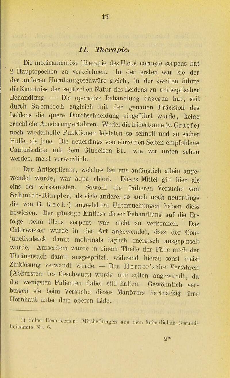 II. Tlierapie, Die medicamentöse Therapie des Ulcus corneae serpens hat 2 Hauptepochen zu verzeichnen. In der ersten war sie der der anderen Hornhautgeschwüre gleich, in der zweiten führte die Kenntniss der septischen Natur des Leidens zu antiseptischer Behandlung. — Die operative Behandlung dagegen hat^ seit durch Saeraisch zugleich mit der genauen Präcision des Leidens die quere Durchschneidung eingeführt wurde, keine erhebliche Aenderung erfahren. Weder die Wdectomie (v.Graefe) noch wiederholte Punktionen leisteten so schnell und so sicher Hülfe, als jene. Die neuerdings von einzelnen Seiten empfohlene Cauterisation mit dem Glüheisen ist, wie wir unten sehen werden, meist verwerflich. Das Antisepticum, welches bei uns anfänglich allein ange- wendet wurde, war aqua chlori. Dieses Mittel gilt hier als eins der wirksamsten. Sowohl die früheren Versuche von Schmidt-Rimpler, als viele andere, so auch noch neuerdings die von R. Koch') angestellten Untersuchungen haben diess bewiesen. Der günstige Einfluss dieser Behandlung auf die Er- folge beim Ulcus serpens war nicht zu verkennen. Das Ghlorwasser wurde in der Art angewendet, dass der Gon- junctivalsack damit mehrmals täglich energisch ausgepinselt wurde. Ausserdem wurde in einem Theile der Fälle auch der Thränensack damit ausgespritzt, während hierzu sonst meist Zinklösung verwandt wurde. — Das Horn er's che Verfahren (Abbürsten des Geschwürs) wurde nur selten angewandt, da die wenigsten Patienten dabei still halten. Gewöhntich 'ver- bergen sie beim Versuche dieses Manövers hartnäckig ihre Hornhaut unter dem oberen Lide. 1) Unljor Dosiufection: Mittlieilungen ans dein katserliclien GesuntU heitsamte Nr. 6.