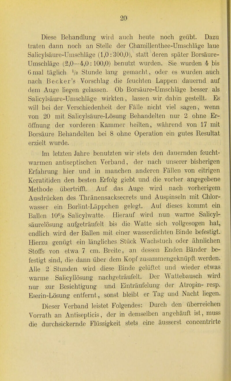 Diese Behandlung wiid auch heute noch geübt. Dazu traten dann noch an Stelle der Ghamillenthee-Umschläge laue Salicylsäure-Umschläge (1,0:300,0), statt deren später Borsäure- Umschläge (2,0—4,0:100,0) benutzt wurden. Sie wurden 4 bis 6mal täglich Va Stunde lang gemacht, oder es wurden auch nach Becker's Vorschlag die feuchten Lappen dauernd auf dem Auge liegen gelassen. Ob Borsäure-Umschläge besser als Salicylsäure-Umschläge wirkten, lassen wir dahin gestellt. Es will bei der Verschiedenheit der Fälle nicht viel sagen, wenn von 20 mit Salicylsäure-Lösung Behandelten nur 2 ohne Er- öffnung der vorderen Kammer heilten, während von 17 mit Borsäure Behandelten bei 8 ohne Operation ein gutes Resultat erzielt wurde. Im letzten Jahre benutzten wir stets den dauernden feucht- warmen antiseptischen Verband, der nach unserer bisherigen Erfahrung hier und in manchen anderen Fällen von eitrigen Keratitiden den besten Erfolg giebt und die vorher angegebene Methode übertrifft. Auf das Auge wird nach vorherigem Ausdrücken des Thränensacksecrets und Auspinseln mit Ghlor- wasser ein Borlint-Läppchen gelogt. Auf dieses kommt ein Ballen 10/o Salicylwatte. Hierauf wird nun warme Salicyl- säurelosung aufgeträufelt bis die Watte sich vollgesogen hat, endlich wird der Ballen mit einer wasserdichten Binde befestigt. Hierzu genügt ein längliches Stück Wachstuch oder ähnlichen Stoffs von etwa 7 cm. Breite, an dessen Enden Bänder be- festigt sind, die dann über dem Kopf zusammengeknüpft werden. Alle 2 Stunden wird diese Binde gelüftet und wieder etwas warme SaHcyllösung nachgeträufelt. Der Wattebausch wird nur zur Besichtigung und Einträufelung der Atropin- resp. Eserin-Lösung entfernt, sonst bleibt er Tag und Nacht liegen. Dieser Verband leistet Folgendes: Durch den überreichen Vorrath an Antisepticis, der in demselben angehäuft ist, muss die durchsickernde Flüssigkeit stets eine äusserst concenü'irte