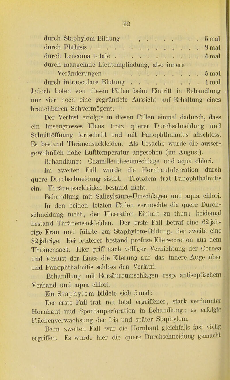 durch Staphylom-Bildung . , 5 mal durch Phthisis 9 mal durch Leucoma totale 4 mal durch mangelnde Lichtempfindung, also innere Veränderungen 5 mal durch intraoculare Blutung Imal Jedoch boten von diesen Fällen beim Eintritt in Behandlung nur vier noch eine gegründete Aussicht auf Erhaltung eines brauchbaren Sehvermögens. Der Verlust erfolgte in diesen Fällen einmal dadurch, dass ein linsengrosses Ulcus trotz querer Durchschneidung und Schnittöffnung fortschritt und mit Panophthalmitis abschloss. Es bestand Thränensackleiden. Als Ursache wurde die ausser- gewöhnlich hohe Lufttemperatur angesehen (im August). Behandlung: Ghamillentheeumschläge und aqua chlori. Im zweiten Fall wurde die Hornhautulceration durch quere Durchschneidung sistirt. Trotzdem trat Panophthalmitis ein, Thränensackleiden bestand nicht. Behandlung mit Salicylsäure-Umschlägen und aqua chlori. In den beiden letzten Fällen vermochte die quere Durch- schneidung nicht, der Ulceration Einhalt zu thun; beidemal bestand Thränensackleiden. Der erste Fall betraf eine 62 jäh- rige Frau und führte zur Staphylom-Bildung, der zweite eine 82 jährige. Bei letzterer bestand profuse Eitersecretion aus dem Thränensack. Hier griff nach völliger Vernichtung der Cornea und Verlust der Linse die Eiterung auf das innere Auge über und Panophthalmitis schloss den Verlauf. Behandlung mit Borsäureumschlägen resp. antiseptischem Verband und aqua chlori. Ein Staphylom bildete sich 5mal: Der erste Fall trat mit total ergriffener, stark verdünnter Hornhaut uud Spontanperforation in Behandlung; es erfolgte Flächenverwachsung der Iris und später Staphylom. Beim zweiten Fall war die Hornhaut gleichfalls fast völlig ergriffen. Es wurde hier die quere Durchschneidmig gemacht