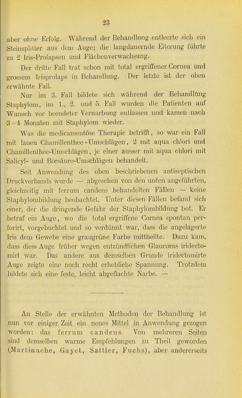 13 aber ohne Erfolg. Während der Behandlung entleerte sich ein SteinsphtLer aus dem Auge; die langdauernde Eiterung führte zu 2 Iris-Prolapsen und Flächenverwachsung, Der dritte Fall trat schon mit total ergriffener Cornea und grossem h'isprolaps in Behandlung. Der letzte ist der oben erwähnte Fall. Nur im 3. Fall bildete sich während der Behandlang Staphylom, im 1., 2. und 5. Fall wurden die Patienten auf Wunsch vor beendeter Vernarbung entlassen und kamen nach 3-4 Monaten mit Staphylom wieder. Was die medicamentöse Therapie betrifft, so war ein Fall mit lauen Ghamillenthee-Umschlägen, 2 mit aqua chlori und Chamillenthee-Umschlägen, je einer ausser mit aqua chlori mit Salicyl- und Borsäure-Umschlägen behandelt. Seit Anwendung des oben beschriebenen antiseptischen Druckverbands wurde — abgesehen von den unten angeführten, gleichzeitig mit ferruni candens behandelten Fällen — keine Staphylombildung beobachtet. Unter diesen Fällen befand sich einer, der die dringende Gefahr der Staphylombildung bot. Er betraf ein Auge, wo die total ergriffene Cornea spontan per- forirt, vorgebuchtet und so verdünnt war, dass die angelagerte Iris dem Gewebe eine graugrüne Farbe mittheilte. Dazu kam, dass diess Auge früher wegen entzündlichen Glaucoms iridecto- mirt war. Das andere aus demselben Grunde iridectomirte Auge zeigte eine noch recht erhebliche Spannung. Trotzdem bildete sich eine feste, leicht abgeflachte Narbe. — An Stelle der erwähnten Methoden der Behandlung ist nun vor einiger Zeit ein neues Mittel in Anwendung gezogen worden: das ferrum candens. Von mehreren Seiten sind demselben warme Empfehlungen zu Theil geworden (Martinache, Gayet, Sattler, Fuchs), aber andererseits