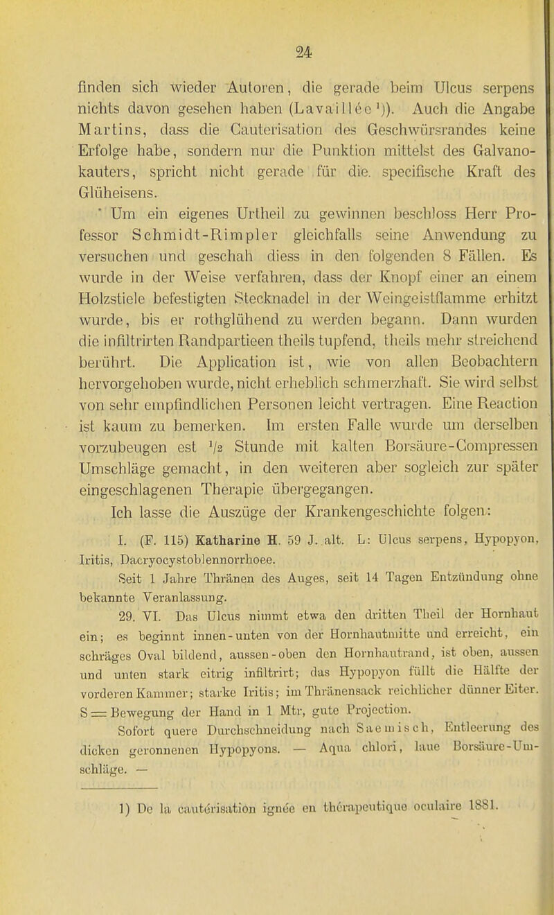 finden sich wieder Autoren, die gerade beim Ulcus serpens nichts davon gesehen haben (Lavailleo'j). Auch die Angabe Martins, dass die Cauterisation des Geschwürsrandes keine Erfolge habe, sondern nur die Punktion mittelst des Galvano- kauters, spricht nicht gerade für die. specifische Kraft des Glüheisens. Um ein eigenes Urtheil zu gewinnen beschloss Herr Pro- fessor Schmidt-Rimpler gleichfalls seine Anwendung zu versuchen und geschah diess in den folgenden 8 Fällen. Es wurde in der Weise verfahren, dass der Knopf einer an einem Holzstiele befestigten Stecknadel in der Weingeistflamme erhitzt wurde, bis er rothglühend zu werden begann. Dann wurden die infiltrirten Randpartieen theils tupfend, theils mehr streichend berührt. Die Application ist, wie von allen Beobachtern hervorgehoben wurde, nicht erlieblich schmerzhaft. Sie wird selbst von sehr empfindlichen Personen leicht vertragen. Eine Reaction ist kaum zu bemerken. Im ersten Falle wurde um derselben vorzubeugen est '/a Stunde mit kalten Borsäure-Compressen Umschläge gemacht, in den weiteren aber sogleich zur später eingeschlagenen Therapie übergegangen. Ich lasse die Auszüge der Krankengeschichte folgen: 1. (F. 115) Katharine H. 59 J. alt. L: Ulcus serpens, Hypopyon, Iritis, Dacryocystoblennorrhoee. Seit 1 Jahre Thränen des Auges, seit 14 Tagen Entzündung ohne bekannte Veranlassung. 29. VI. Das Ulcus nimmt etwa den dritten Theil der Hornhaut ein; es beginnt innen-unten von der Hornhautuiittc und erreicht, ein schräges Oval bildend, aussen-oben den Hornhautrand, ist oben, aussen und unten stark eitrig infiltrirt; das Hypopyon füllt die Hälfte der vorderen Kammer; starke Iritis; im Thränensack reichlicher dünner Eiter. S =: Bewegung der Hand in 1 Mtr, gute Projoction. Sofort quere Durchschneidung nach Sac misch, Entleerung des dicken geronnenen Uypopyons. — Aqua chlori, laue Borsäure-Um- schläge. — 1) De la cauterisation ignee en therapeutique oculaire 1881.