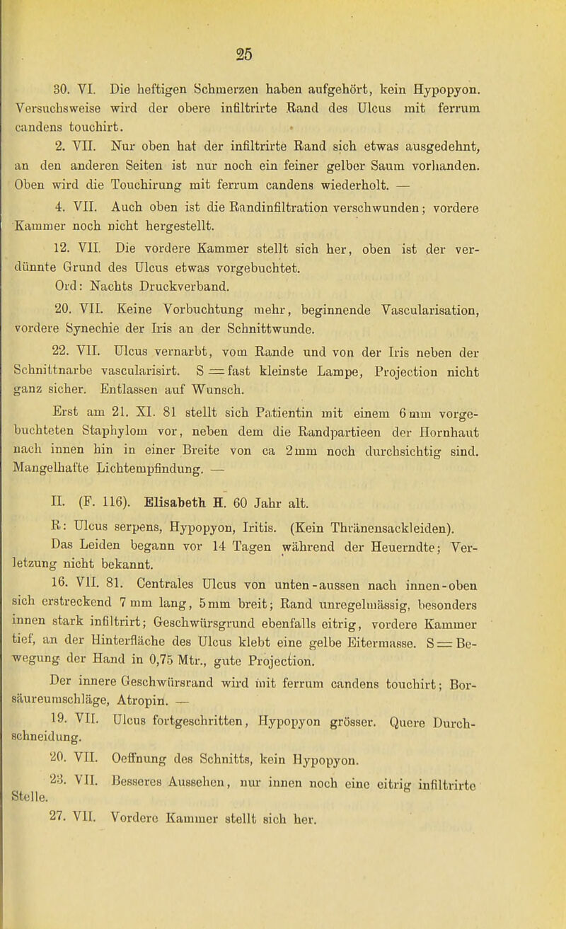 30. VI. Die heftigen Schmerzen haben aufgehört, kein Hypopyon. Versuchsweise wird der obere infiltrirte Rand des Ulcus mit ferrum candens touchirt. 2. VIT. Nur oben hat der infiltrirte Rand sich etwas ausgedehnt, an den anderen Seiten ist nur noch ein feiner gelber Saum vorlianden. Oben wird die Touchirung mit ferrum candens wiederholt. — 4. VII. Auch oben ist die Randinfiltration verschwunden; vordere Kammer noch nicht hergestellt. 12. VII, Die vordere Kammer stellt sich her, oben ist der ver- dünnte Grund des Ulcus etwas vorgebuchtet. Ord: Nachts Druckverband. 20. VII. Keine Vorbuchtung mehr, beginnende Vascularisation, vordere Synechie der Iris an der Schnittwunde. 22. VII. Ulcus vernarbt, vom Rande und von der Iris neben der Schnittnarbe vascularisirt. S — fast kleinste Lampe, Projection nicht ganz sicher. Entlassen auf Wunsch. Erst am 21. XI. 81 stellt sich Patientin mit einem 6 mm vorge- buchteten Staphylom vor, neben dem die Randpartieen der Hornhaut nach innen hin in einer Breite von ca 2 mm noch durchsichtig sind. Mangelhafte Lichtempfindung. — II. (F. 116). Elisabeth H. 60 Jahr alt. R: Ulcus serpens, Hypopyon, Iritis. (Kein Thränensackleiden). Das Leiden begann vor 14 Tagen während der Heuerndte; Ver- letzung nicht bekannt. 16. VII. 81. Centrales Ulcus von unten-aussen nach innen-oben sich erstreckend 7 mm lang, 5mm breit; Rand unregelmässig, besonders innen stark infiltrirt; Geschwürsgrund ebenfalls eitrig, vordere Kammer tief, an der Hinterfläche des Ulcus klebt eine gelbe Eitermasse. S = Be- wegung der Hand in 0,75 Mtr., gute Projection. Der innere Geschwürsrand wird init ferrum candens touchirt; Bor- säureumschläge, Atropia. — 19. VII. Ulcus fortgeschritten, Hypopyon grösser. Quere Durch- schneidung. 20. VlI. Oeffnung dos Schnitts, kein Hypopyon. 23. VII. Besseres Aussehen, nur innen noch eine eitrisj infiltrirte Stelle. 27. VII. Vordere Kammer stellt sich her.