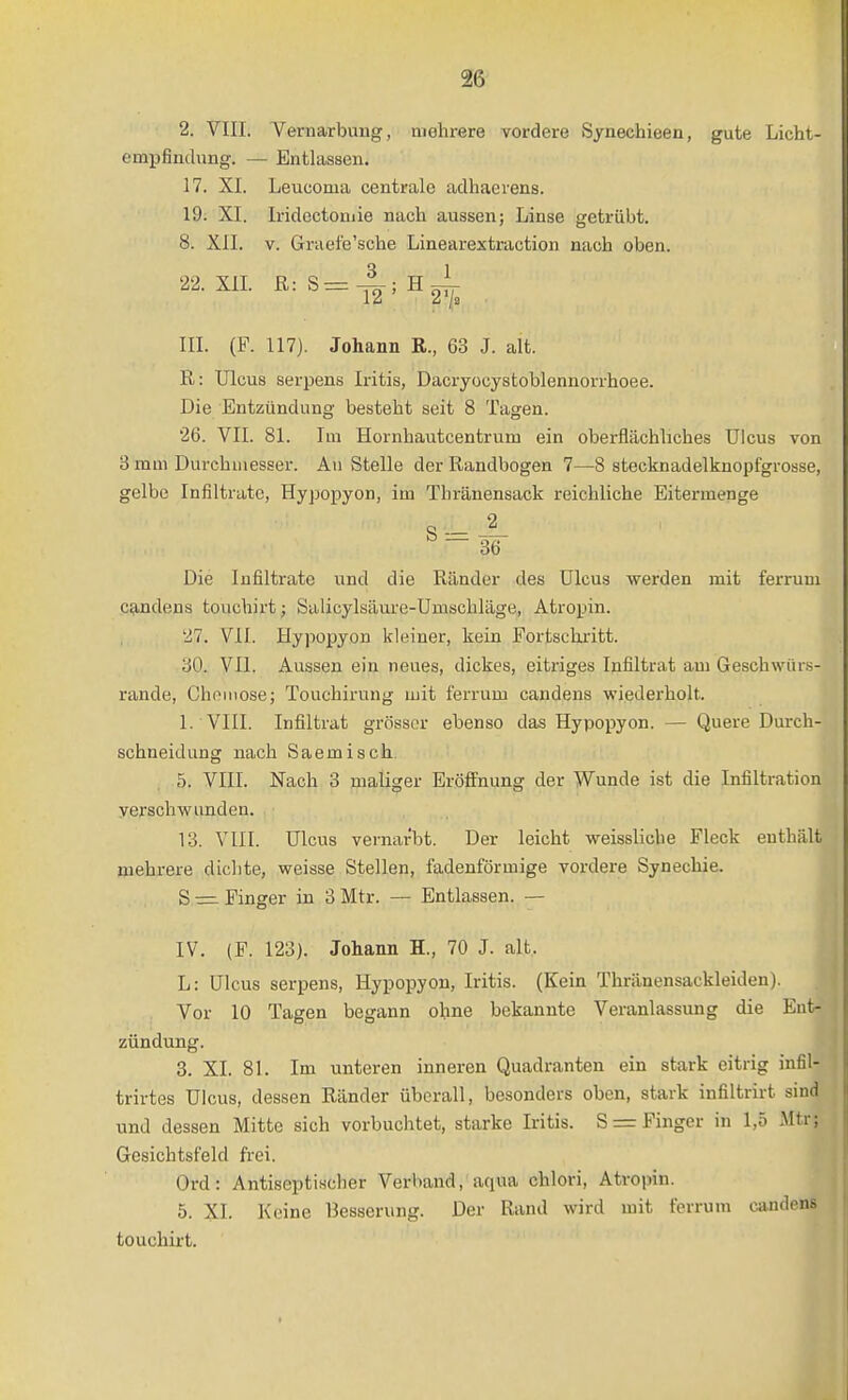 2. VIII. Vernarbuug, mehrere vordere Syneehieen, gute Licht- empfindung. — Entlassen. 17. XL Leucoma centrale adhacrens. 19. XI. Iridectomie nach aussen; Linse getrübt. 8. XII. V. Graefe'sche Linearextraction nach oben. 22.XIL ß:S^4;H^l- III. (P. 117). Johann R., 63 J. alt. R: Ulcus serpens Iritis, Dacryocystoblennorrhoee. Die Entzündung besteht seit 8 Tagen. 26. VII. 81. Im Hornhautcentrum ein oberflächliches Ulcus von 3 mm Durchmesser. An Stelle der Randbogen 7—8 stecknadelknopfgrosse, gelbe Infiltrate, Hypopyon, im Thränensack reichliche Eitermenge Die Infiltrate und die Ränder des Ulcus werden mit ferrum C9,ndens touchirt; Salicylsäure-Umschläge, Atropin. 27. VII. Hypopyon kleiner, kein Fortsekritt. 30. VII. Aussen ein neues, dickes, eitriges Infiltrat am Gescbwür.s- rande, Chemose; Touchirung mit ferrum candens wiederholt. 1. VIII. Infiltrat grösser ebenso das Hypopyon. — Quere Dm-ch- schneidung nach Saemisch 5. VIII. Nach 3 maliger Eröö'nung der Wunde ist die Infiltration verschwunden. 13. VIII. Ulcus vernarbt. Der leicht weissliche Fleck enthält mehrere dichte, weisse Stellen, fadenförmige vordere Synechie. S Finger in 3 Mtr. — Entlassen. — IV. (F. 123). Johann H., 70 J. alt. L: Ulcus serpens, Hypopyon, Iritis. (Kein Thränensackleiden). Vor 10 Tagen begann ohne bekannte Veranlassung die Ent- zündung. 8. XL 81. Im unteren inneren Quadranten ein stark eitrig infil- trirtes Ulcus, dessen Ränder überall, besonders oben, stark infiltrirt sind und dessen Mitte sich vorbuchtet, starke Iritis. Sr= Finger in 1,5 Mtr; Gesichtsfeld frei. Ord: Antiseptischer Verband, aqua chlori, Atropin. 5. XL Keine Besserung. Der Rand wird mit ferrum candens touchirt.