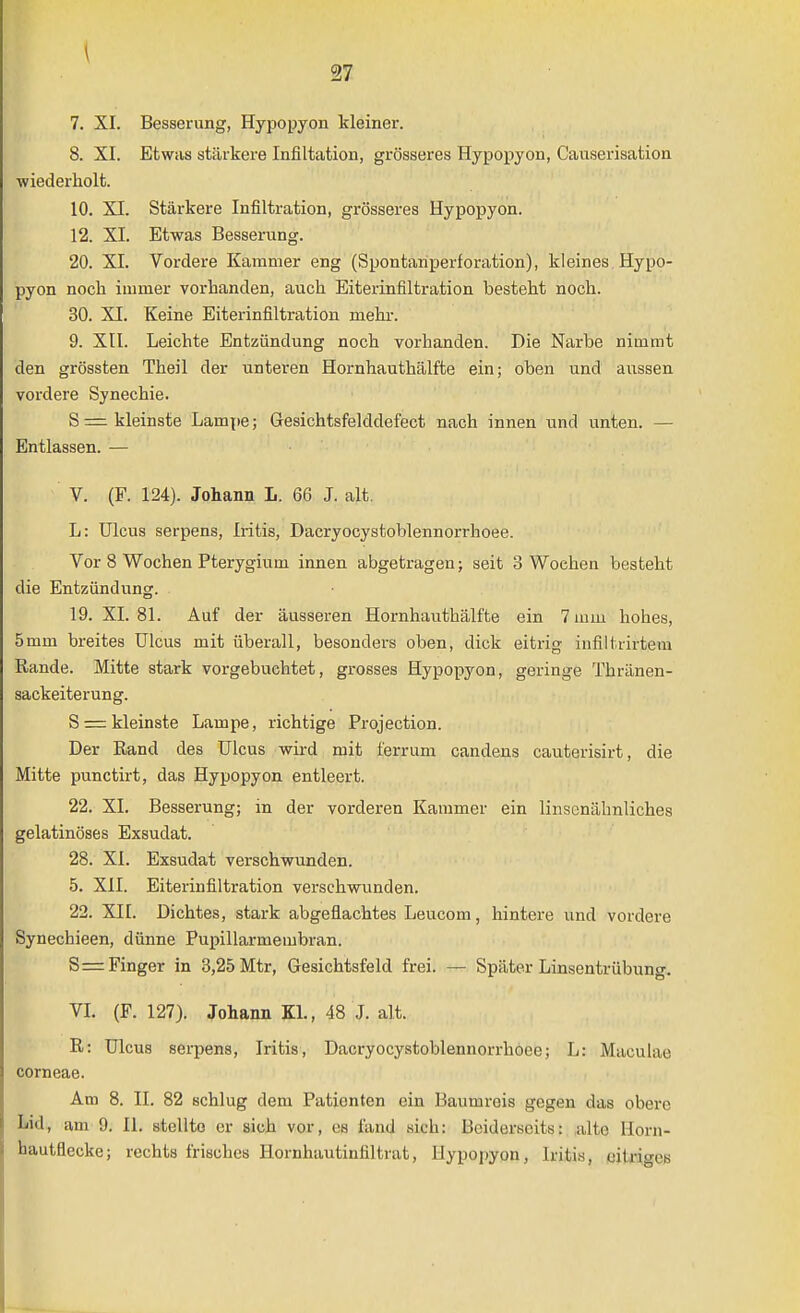 \ 27 7. XI. Besserung, Hypopyon kleiner. 8. XI. Etwas stärkere Infiltation, grösseres Hypopyon, Causerisation wiederholt. 10. XI. Stärkere Infiltration, grösseres Hypopyon. 12. XI. Etwas Besserung. 20. XI. Vordere Kammer eng (Spontariperforation), kleines Hypo- pyon noch immer vorhanden, auch Eiterinfiltration besteht noch. 30. XI. Keine Eiterinfiltration mehr. 9. Xll. Leichte Entzündung noch vorhanden. Die Narbe nimmt den grössten Theil der unteren Hornhauthälfte ein; oben und aussen vordere Synechie. S = kleinste Lampe; Gesichtsfelddefect nach innen und unten. — Entlassen. — V. (F. 124). Johann L. 66 J. alt, L: Ulcus serpens, Iritis, Dacryocystoblennorrhoee. Vor 8 Wochen Pterygium innen abgetragen; seit 3 Wochen besteht die Entzündung. 19. XL 81. Auf der äusseren Hornhauthälfte ein 7 mm hohes, 5mm breites Ulcus mit überall, besonders oben, dick eitrig infiltrirtem Rande. Mitte stark vorgebuchtet, grosses Hypopyon, geringe Thränen- sackeiterung. Srrrkleinste Lampe, richtige Projection. Der Rand des Ulcus wird mit ferrum candens cauterisirt, die Mitte punctirt, das Hypopyon entleert. 22. XL Besserung; in der vorderen Kammer ein linsenähnliches gelatinöses Exsudat. 28. XL Exsudat verschwunden. 5. XII. Eiterinfiltration verschwunden. 22. XII. Dichtes, stark abgeflachtes Leucom, hintere und vordere Synechieen, dünne Pupillarmembran. S= Finger in 3,25 Mtr, Gesichtsfeld frei. — Später Linsentrübung. VL (F. 127). Johann KL, 48 J. alt. R: Ulcus serpens, Iritis, Dacryocystoblennorrhoee; L: Maculae corneae. Am 8. II. 82 schlug dem Patienten ein Baumreis gegen das obere Lid, am 9. IL stellte er sich vor, es fand sich: Beiderseits: alte llorn- hautflecke; rechts frisches Hornhautinfiltrat, Hypopyon, Iritis, citi-io-es