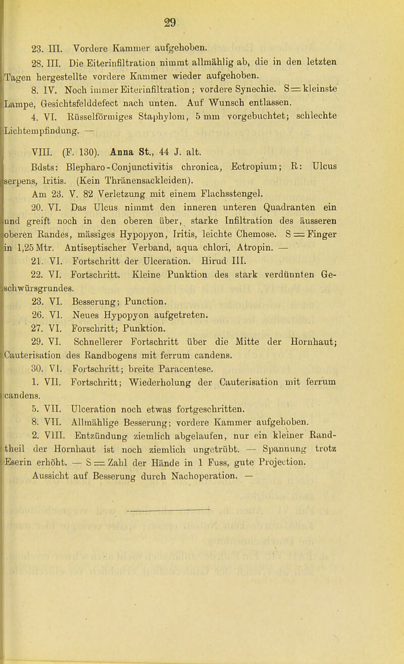 23. III. Vordere Kammer aufgehoben. 28. III. Die Eiterinfiltration nimmt allmählig ab, die in den letzten Tagen hergestellte vordere Kammer wieder aufgehoben. 8. IV. Noch immer Eituriufiltration ; vordere Synechie. S=:klein8te Lampe, Gesichtsfelddefect nach unten. Auf Wunsch entlassen. 4. VI. Rüsselförmiges Staphylom, 5 mm vorgebuchtet; schlechte Lichtempfiiidung. — VIII. (F. 130). Anna St., 44 J. alt. ; Bdsts: Blepharo-Conjunctivitis chronica, Ectropium; R: Ulcus serpens, Iritis. (Kein Thränensackleiden). Am 23. V. 82 Verletzung mit einem Flachsstengel. 20. VI. Das Ulcus nimmt den inneren unteren Quadranten ein und greift noch in den oberen über, starke Infiltration des äusseren oberen Randes, massiges Hypopyon, Iritis, leichte Chemose. S = Finger in 1,25 Mtr. Antiseptischer Verband, aqua chlori, Atropin. — 21. VI. Fortschritt der Ulceration. Hirud III. 22. VI. Fortschritt. Kleine Punktion des stark verdünnten Ge- Bchwürsgrundes. 23. VI. Besserung; Function. 26. VI. Neues Hypopyon aufgetreten. 27. VI, Forschritt; Punktion. 29. VI. Schnellerer Fortschritt über die Mitte der Hornhaut; Cauterisation des Randbogens mit ferrum candens. 30. VI. Fortschritt; breite Paracentese. I 1. VII. Fortschritt; Wiederholung der Cauterisation mit ferrum candens. j 5. VII. Ulceration noch etwas fortgeschritten. 8. VII. Allraählige Besserung; vordere Kammer aufgehoben. 2. VIII, Entzündung ziemlich abgelaufen, nur ein kleiner Rand- theil der Hornhaut ist noch ziemlich ungetrübt, — Spannung trotz Eserin erhöht, — S=:Zahl der Hände in 1 Fuss, gute Projection. Aussicht auf Besserung durch Nachoperation. —