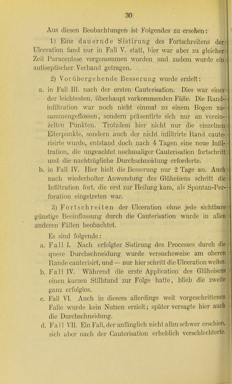 Aus diesen Beobachtungen ist Folgendes zu ersehen: 1) Eine dauernde Sistirung des Fortschreitens derr Ulceration fand nur in Fall V. statt, hier war aber zu gleicherr Zeit Paracentese vorgenommen worden und zudem wurde eini antiseptischer Verband getragen. 2) Vorübergehende Besserung wurde erzielt: a. in Fall III. nach der ersten Cauterisation. Dies war einer- der leichtesten, überhaupt vorkommenden Fälle. Die Rand-- infiltralion war noch nicht einmal zu einem Bogen zu-- sammengeflossen, sondern präsentirte sich nur an verein-- Helten Punkten. Trotzdem hier nicht nur die einzelnen i Eiterpunkte, sondern auch der nicht infiltrirte Rand caute-- risirte wurde, entstand doch nach 4 Tagen eine neue Infil- • tration, die ungeachtet nochmaliger Cauterisation fortschritt: und die nachträgliche Durchschneidung erforderte. b. in Fall IV. Hier hielt die Besserung nur 2 Tage an. Auch i nach wiederholter Anwendung des Glüheisens schritt die • Infiltration fort, die erst zur Heilung kam, als Spontan-Per-• foration eingetreten war. 3) Fortschreiten der Ulceration ohne jede sichtbare günstige Beeinflussung durch die Cauterisation wurde in allen anderen Fällen beobachtet. Es sind folgende: a. Fall I. Nach erfolgter Sistirung des Processes durch die queie Durchschneidung wurde versuchsweise am oberen Rande cauterisirt, und — nur hier schritt die Ulceration weiter. b. Fall IV. Während die erste Application des Glüheisens einen kurzen Stillstand zur Folge hatte, blieb die zweite ganz erfolglos. c. Fall VI. Auch in diesem allerdings weit vorgeschrittenen Falle wurde kein Nutzen erzielt; später versagte hier auch die Durchschneidung. d. Fall VII. Ein Fall, der anfänglich nicht allzu schwer erschien, sich aber nach der Cauterisation erheblich verschlechterte.