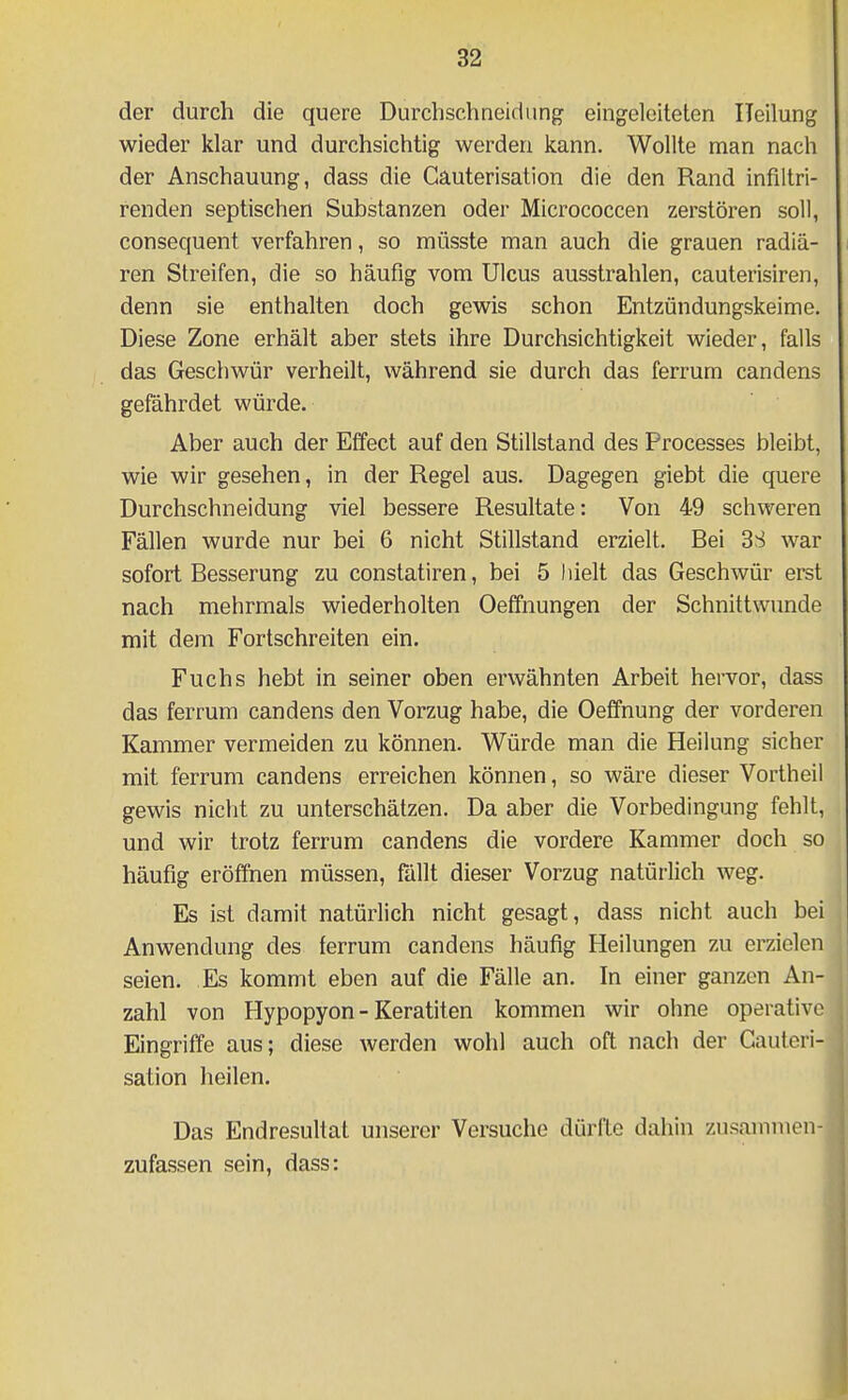 der durch die quere Durchschneidung eingeleiteten Heilung wieder klar und durchsichtig werden Icann. Wollte man nach der Anschauung, dass die Cauterisation die den Rand infiltri- renden septischen Substanzen oder Micrococcen zerstören soll, consequent verfahren, so müsste man auch die grauen radiä- ren Streifen, die so häufig vom Ulcus ausstrahlen, cauterisiren, denn sie enthalten doch gewis schon Entzündungskeime, Diese Zone erhält aber stets ihre Durchsichtigkeit wieder, falls das Geschwür verheilt, während sie durch das ferrum candens gefährdet würde. Aber auch der Effect auf den Stillstand des Processes bleibt, wie wir gesehen, in der Regel aus. Dagegen giebt die quere Durchschneidung viel bessere Resultate: Von 49 schweren Fällen wurde nur bei 6 nicht Stillstand erzielt. Bei 3S war sofort Besserung zu constatiren, bei 5 hielt das Geschwür erst nach mehrmals wiederholten Oeffnungen der Schnittwunde mit dem Fortschreiten ein. Fuchs hebt in seiner oben erwähnten Arbeit hervor, dass das ferrum candens den Vorzug habe, die Oeffnung der vorderen Kammer vermeiden zu können. Würde man die Heilung sicher mit ferrum candens erreichen können, so wäre dieser Vortheil gewis niclit zu unterschätzen. Da aber die Vorbedingung fehlt, und wir trotz ferrum candens die vordere Kammer doch so häufig eröffnen müssen, fällt dieser Vorzug natürlich weg. Es ist damit natürlich nicht gesagt, dass nicht auch bei Anwendung des ferrum candens häufig Heilungen zu erzielen seien. Es kommt eben auf die Fälle an. In einer ganzen An- zahl von Hypopyon - Keratiten kommen wir ohne operative Eingriffe aus; diese werden wohl auch oft nach der Cauteri- sation heilen. Das Endresultat unserer Versuche dürfte dahin zusammen- zufassen sein, dass: