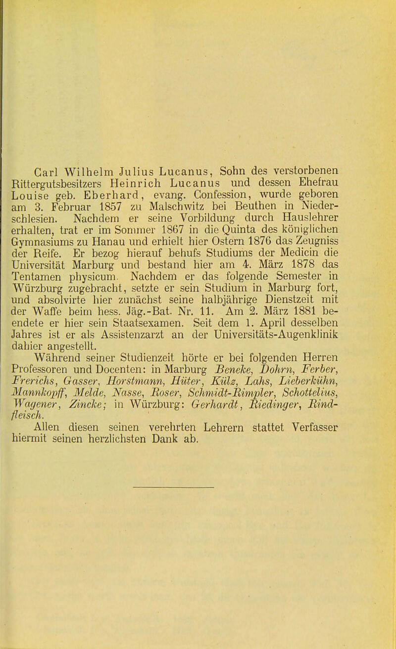 Carl Wilhelm Julius Lucanus, Sohn des verstorbenen Rittergutsbesitzers Heinrich Lucanus und dessen Ehefrau Louise geb. Eberhard, evang. Gonfession, wurde geboren am 3. Februar 1857 zu Malschwitz bei Beuthen in Nieder- schlesien. Nachdem er seine Vorbildung durch Hauslehrer erhalten, trat er im Sonuner 1867 in die Quinta des königlichen Gymnasiums zu Hanau und erhielt hier Ostern 1876 das Zeugniss der Reife. Er bezog hierauf behufs Studiums der Medicin die Universität Marburg und bestand hier am 4. März 1878 das Ten tarnen physicum. Nachdem er das folgende Semester in Würzburg zugebracht, setzte er sein Studium in Marburg fort, und absolvirte hier zunächst seine halbjährige Dienstzeit mit der Waffe beim hess. Jäg.-Bat. Nr. 11. Am 2. März 1881 be- endete er hier sein Staatsexamen. Seit dem 1. April desselben Jahres ist er als Assistenzarzt an der Universitäts-Augenklinik dahier angestellt. Während seiner Studienzeit hörte er bei folgenden Herren Professoren undDocenten: in Marburg Beneke, Dohm, Ferber, Frerichs, Gasser, Horstmann, Hüter, Külz, Lahs, Lieherkühn, Mannlcojjff, Melde, Nasse, Roser, Schmidt-Rimpler, Schottelins, Wagener, Zinclie; in Würzburg: Gerhardt, Rieding er, Rind- fleisch. Allen diesen seinen verehrten Lehrern stattet Verfasser hiermit seinen herzlichsten Dank ab.