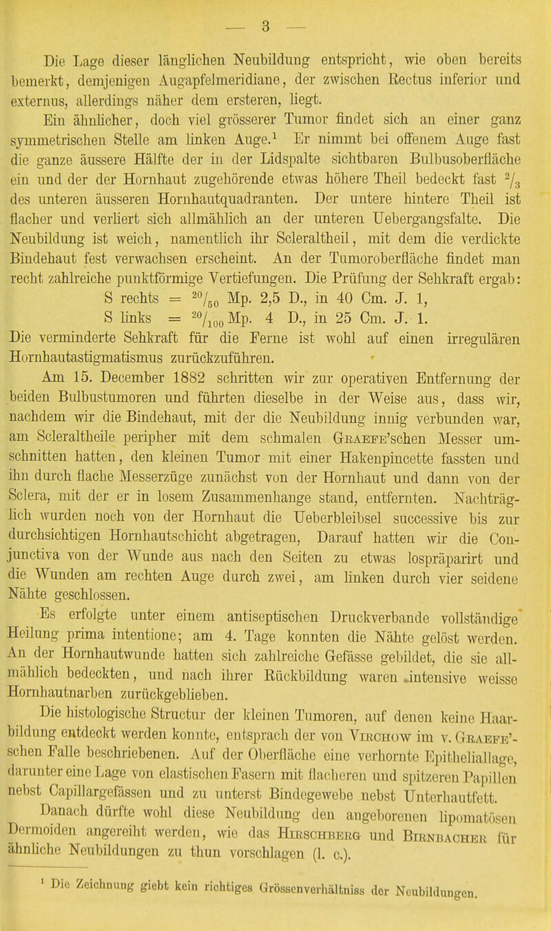 Die Lage dieser länglichen Neubildung entspricht, wie oben bereits bemerkt, demjenigen Augapfelmeridiane, der zwischen Rectus inferior und externus, allerdings näher dem ersteren, liegt. Ein ähnhcher, doch viel grösserer Tumor findet sich an einer ganz symmetrischen Stelle am linken Auge.^ Er nimmt bei offenem Auge fast die ganze äussere Hälfte der in der Lidspalte sichtbaren Bulbusoberfläche ein und der der Hornhaut zugehörende etwas höhere Theil bedeckt fast ^j.^ des unteren äusseren Hornhautquadranten. Der untere hintere Theil ist flacher und verhert sich allmählich an der unteren TJebergangsfalte. Die Neubildung ist weich, namentlich ihr Soleraltheil, mit dem die verdickte Bindehaut fest verwachsen erscheint. An der Tumoroberfläche findet man recht zahlreiche punktförmige Vertiefungen. Die Prüfung der Sehkraft ergab: S rechts = ^oy^^ I^p_ 2,5 D., in 40 Cm. J. 1, S links = ^o/jpgMp. 4 D., in 25 Cm. J. L Die verminderte Sehkraft für die Ferne ist wohl auf einen irregulären Hornhautastigmatismus zurückzuführen. Am 15. December 1882 schritten wir zur operativen Entfernung der beiden Bidbustumoren und führten dieselbe in der Weise aus, dass wir, nachdem wir die Bindehaut, mit der die Neubildung innig verbunden war, am Scleraltheile peripher mit dem schmalen GEAEPE'schen Messer um- schnitten hatten, den kleinen Tumor mit einer Hakenpincette fassten und ihn dm-ch flache Messerzüge zunächst von der Hornhaut und dann von der Sclera, mit der er in losem Zusammenhange stand, entfernten. Nachträg- lich Avurden noch von der Hornhaut die Ueberbleibsel successive bis zur durchsichtigen Hornhautschicht abgetragen. Darauf hatten wir die Con- junctiva von der Wunde aus nach den Seiten zu etwas lospräparirt und die Wunden am rechten Auge durch zwei, am linken durch vier seidene Nähte geschlossen. Es erfolgte unter einem antiseptischen Druckverbande vollständige Heilung prima intentione; am 4. Tage konnten die Nähte gelöst werden. An der Hornhautwunde hatten sich zahlreiche Gefässe geliildet, die sie all- mählich bedeckten, und nach ihrer Rückbildung waren .intensive weisse Homhautnarben zurückgeblieben. Die histologische Structur der kleinen Tumoren, auf denen keine Haar- bildung entdeckt werden konnte, entsprach der von Viechüw im v. Graepe'- schen Falle beschriebenen. Auf der Oberfläche eine verhornte Epitheliallage, darunter eine Lage von elastischen Fasern mit flacheren und spitzeren Papillen nebst Capillargefässen und zu uuterst Bindegewebe nebst Uuteriiautfett. Danach dürfte wohl diese Neubildung den angeborenen lipomatöseu Dermoiden angereiht werden, wie das Hibschbekg und BmNnACHER für ähnhche Neubildungen zu thun vorschlagen (1. c). Zeichnung giebt kein richtiges Grössenverhältniss der Neubildungen.