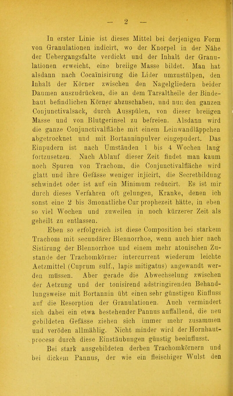 In erster Linie ist dieses Mittel bei derjenigen Form von Granulationen indicirt, wo der Knorpel in der Nähe der Uebergangsfalte verdickt und der Inhalt der Granu- lationen erweicht, eine breiige Masse bildet. Man hat alsdann nach Coca'inisirung die Lider umzustülpen, den Inhalt der Körner zwischen den Nagelgliedern beider Daumen auszudrücken, die an dem Tarsaltheile der Binde- haut befindlichen Körner abzuschabeu, und nun den ganzen Conjunctivalsack, durch Ausspülen, von dieser breiigen Masse und von Blutgerinsel zu befreien. Alsdann wird die ganze Conjunctivalfiäche mit einem Leiuwandläppchen abgetrocknet und mit Bortanninpulver eingepudert. Das Einpudern ist nach Umständen l bis 4 Wochen lang fortzusetzen. Nach Ablauf dieser Zeit findet man kaum noch Spuren von Trachom, die Conjunctivalfiäche wird glatt und ihre Gelasse weniger injicirt, die Secretbildung schwindet oder ist auf ein Minimum reducirt. Bs ist mir durch dieses Verfahren oft gelungen, Kranke, denen ich sonst eiue 2 bis Bmonatliche Cur prophezeit hätte, in eben so viel Wochen und zuweilen in noch kürzerer Zeit als geheilt zu entlassen. Eben so erfolgreich ist diese Composition bei starkem Trachom mit secundärer Blennorrhoe, wenn auch hier nach Sistirung der Blennorrhoe und einem mehr atonischen Zu- stande der Trachomkörner intercurrent wiederum leichte Aetzmittel (Cuprum sulf., lapis mitigatus) angewandt wer- den müssen. Aber gerade die Abwechselung zwischen der Aetzung und der tonisirend adstringirenden Behand- lungsweise mit Bortannin übt einen sehr günstigen Einfluss auf die Resorption der Granulationen. Auch vermindert sich dabei ein etwa bestehender Pannus auffallend, die neu gebildeten Gefässe ziehen sich immer mehr zusammen und veröden allmählig. Nicht minder wird derHornhaut- process durch diese Einstäubungen günstig beeinttusst. Bei stark ausgebildeten derben Trachomkörnern und bei dickem Pannus, der wie ein fleischiger Wulst den