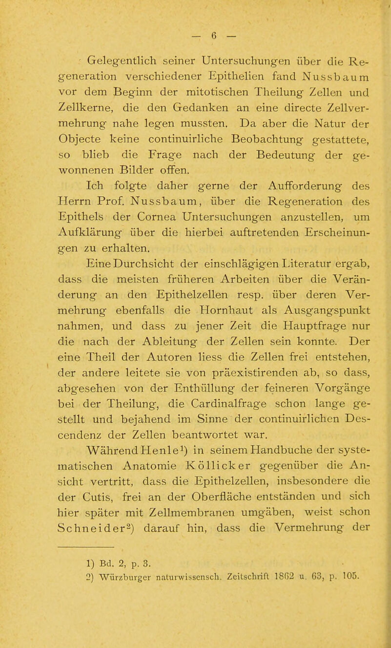 ■ Gelegentlich seiner Untersuchungen über die Re- generation verschiedener Epithelien fand Nussbaum vor dem Beginn der mitotischen Theilung Zellen und Zellkerne, die den Gedanken an eine directe Zellver- mehrung nahe legen mussten. Da aber die Natur der Objecto keine continuirliche Beobachtung gestattete, so blieb die Frage nach der Bedeutung der ge- wonnenen Bilder offen. Ich folgte daher gerne der Aufforderung des Herrn Prof. Nussbaum, über die Regeneration des Epithels der Cornea Untersuchungen anzustellen, um Aufklärung über die hierbei auftretenden Erscheinun- gen zu erhalten. Eine Durchsicht der einschlägigen Literatur ergab, dass die meisten früheren Arbeiten über die Verän- derung an den Epithelzellen resp. über deren Ver- mehrung ebenfalls die Hornhaut als Ausgangspunkt nahmen, und dass zu jener Zeit die Hauptfrage nur die nach der Ableitung der Zellen sein konnte. Der eine Theil der Autoren liess die Zellen frei entstehen, der andere leitete sie von präexistirenden ab, so dass, abgesehen von der Enthüllung der feineren Vorgänge bei der Theilung, die Cardinalfrage schon lange ge- stellt und bejahend im Sinne der continuirlichen Des- cendenz der Zellen beantwortet war. Während Henle^) in seinem Handbuche der syste- matischen Anatomie KöUicker gegenüber die An- sicht vertritt, dass die Epithelzellen, insbesondere die der Cutis, frei an der Oberfläche entständen und sich hier später mit Zellmembranen umgäben, weist schon Schneider^) darauf hin, dass die Vermehrung der 1) Bd. 2, p. 3. 2) Würzburger naturwisscnscli. Zeilschrift 1SG2 u, 63, p. 105.