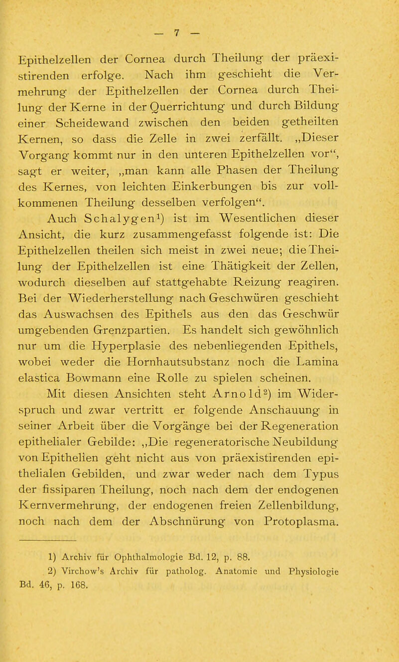 Epithelzellen der Corneca durch Theilung- der präexi- stirenden erfolge. Nach ihm geschieht die Ver- mehrung der Epithelzellen der Cornea durch Thei- lung der Kerne in der Querrichtung und durch Bildung einer Scheidewand zwischen den beiden getheilten Kernen, so dass die Zelle in zwei zerfällt. „Dieser Vorgang kommt nur in den unteren Epithelzellen vor, sagt er weiter, „man kann alle Phasen der Theilung des Kernes, von leichten Einkerbungen bis zur voll- kommenen Theilung desselben verfolgen. Auch Schalygen^) ist im Wesentlichen dieser Ansicht, die kurz zusammengefasst folgende ist: Die Epithelzellen theilen sich meist in zwei neue; die Thei- lung der Epithelzellen ist eine Thätigkeit der Zellen, wodurch dieselben auf stattgehabte Reizung reagiren. Bei der Wiederherstellung nach Geschwüren geschieht das Auswachsen des Epithels aus den das Geschwür umgebenden Grenzpartien. Es handelt sich gewöhnlich nur um die Hyperplasie des nebenliegenden Epithels, wobei weder die Hornhautsubstanz noch die Lamina elastica Bowmann eine Rolle zu spielen scheinen. Mit diesen Ansichten steht Arnold2) im Wider- spruch und zwar vertritt er folgende Anschauung in seiner Arbeit über die Vorgänge bei der Regeneration epithelialer Gebilde: „Die regeneratorische Neubildung von Epithelien geht nicht aus von präexistirenden epi- thelialen Gebilden, und zwar weder nach dem Typus der fissiparen Theilung, noch nach dem der endogenen Kernvermehrung, der endogenen freien Zellenbildung, noch nach dem der Abschnürung von Protoplasma. 1) Archiv für Ophthalmologie Bd. 12, p. 88. 2) Virchow's Archiv für patholog. Anatomie und Physiologie Bd. 46, p. 168.