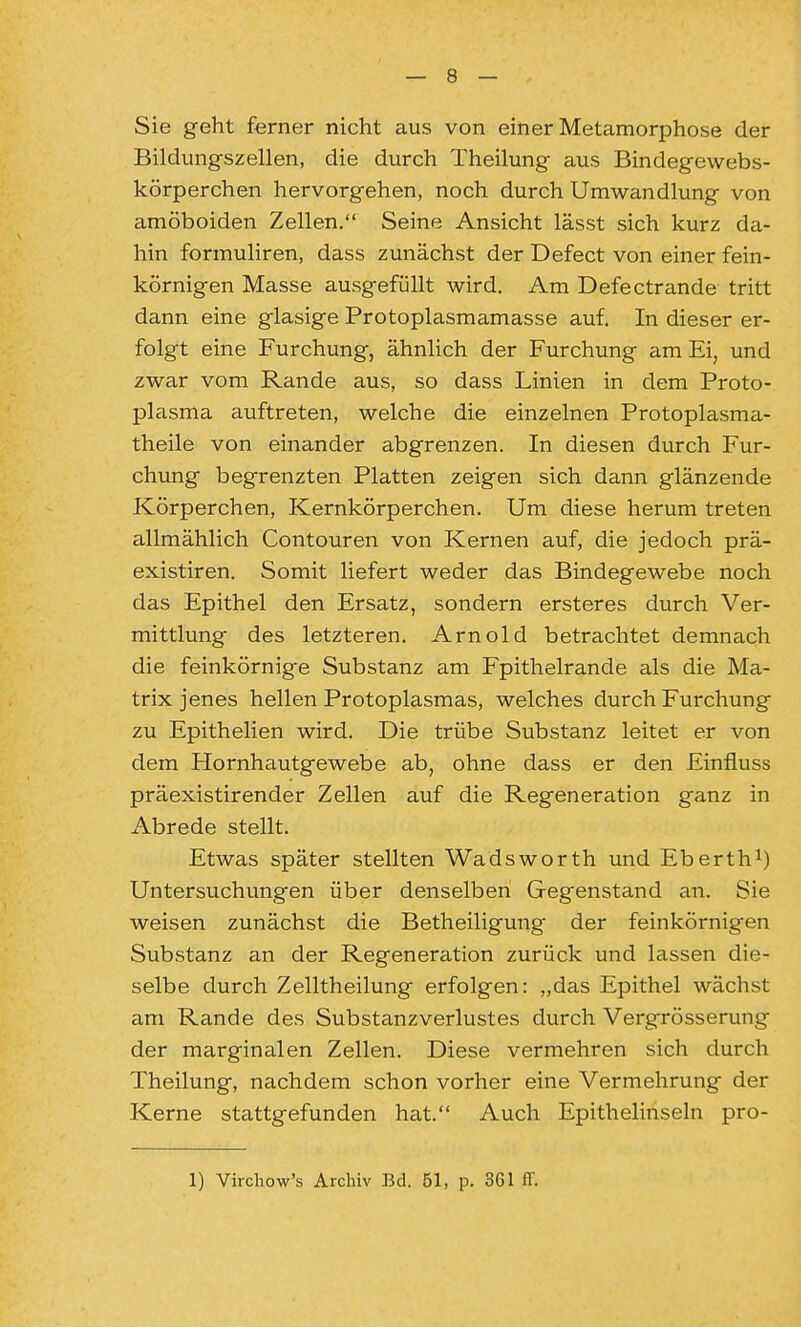 Sie geht ferner nicht aus von einer Metamorphose der Bildungszellen, die durch Theilung aus Bindegewebs- körperchen hervorgehen, noch durch Umwandlung von amöboiden Zellen. Seine Ansicht lässt sich kurz da- hin formuliren, dass zunächst der Defect von einer fein- körnigen Masse ausgefüllt wird. Am Defectrande tritt dann eine glasige Protoplasmamasse auf. In dieser er- folgt eine Furchung, ähnlich der Furchung am Ei, und zwar vom Rande aus, so dass Linien in dem Proto- plasma auftreten, welche die einzelnen Protoplasma- theile von einander abgrenzen. In diesen durch Fur- chung begrenzten Platten zeigen sich dann glänzende Körperchen, Kernkörperchen. Um diese herum treten allmählich Contouren von Kernen auf, die jedoch prä- existiren. Somit liefert weder das Bindegewebe noch das Epithel den Ersatz, sondern ersteres durch Ver- mittlung des letzteren. Arnold betrachtet demnach die feinkörnige Substanz am Fpithelrande als die Ma- trix jenes hellen Protoplasmas, welches durch Furchung zu Epithelien wird. Die trübe Substanz leitet er von dem Hornhautgewebe ab, ohne dass er den Einfluss präexistirender Zellen auf die Regeneration ganz in Abrede stellt. Etwas später stellten Wadsworth und Eberth^) Untersuchungen über denselben Gegenstand an. Sie weisen zunächst die Betheiligung der feinkörnigen Substanz an der Regeneration zurück und lassen die- selbe durch Zelltheilung erfolgen: „das Epithel wächst am Rande des Substanzverlustes durch Vergrösserung der marginalen Zellen. Diese vermehren sich durch Theilung, nachdem schon vorher eine Vermehrung der Kerne stattgefunden hat. Auch Epithelinseln pro-