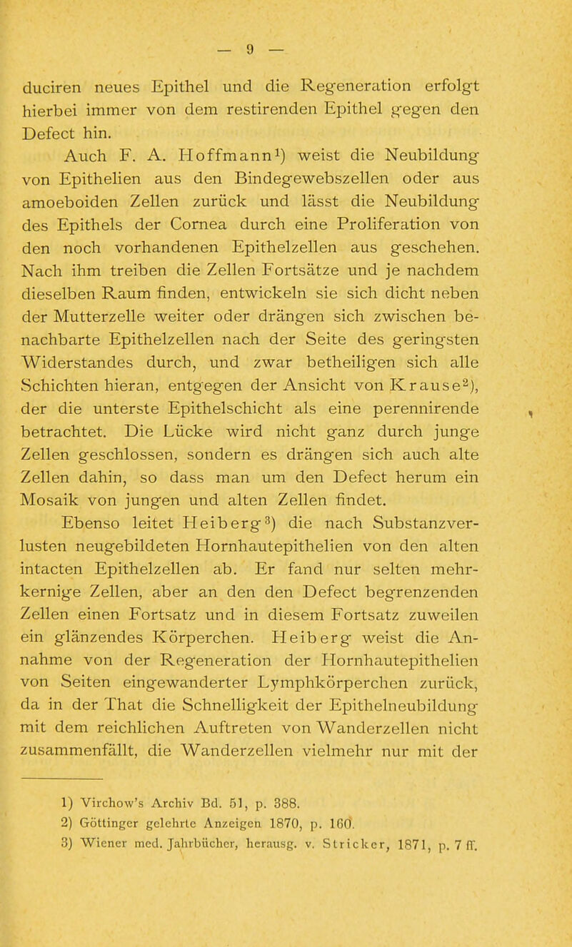 duciren neues Epithel und die Regener^ition erfolgt hierbei immer von dem restirenden Epithel gegen den Defect hin. Auch F. A. Ploffmanni) weist die Neubildung von Epithelien aus den Bindegewebszellen oder aus amoeboiden Zellen zurück und lässt die Neubildung des Epithels der Cornea durch eine Proliferation von den noch vorhandenen Epithelzellen aus geschehen. Nach ihm treiben die Zellen Fortsätze und je nachdem dieselben Raum finden, entwickeln sie sich dicht neben der Mutterzelle weiter oder drängen sich zwischen be- nachbarte Epithelzellen nach der Seite des geringsten Widerstandes durch, und zwar betheiligen sich alle Schichten hieran, entgegen der Ansicht vonKrause^), der die unterste Epithelschicht als eine perennirende betrachtet. Die Lücke wird nicht ganz durch junge Zellen geschlossen, sondern es drängen sich auch alte Zellen dahin, so dass man um den Defect herum ein Mosaik von jungen und alten Zellen findet. Ebenso leitet Helberg^) die nach Substanzver- lusten neugebildeten Hornhautepithelien von den alten intacten Epithelzellen ab. Er fand nur selten mehr- kernige Zellen, aber an den den Defect begrenzenden Zellen einen Fortsatz und in diesem Fortsatz zuweilen ein glänzendes Körperchen. Heiberg weist die An- nahme von der Regeneration der Hornhautepithelien von Seiten eingewanderter Lymphkörperchen zurück, da in der That die Schnelligkeit der Epithelneubildung mit dem reichlichen Auftreten von Wanderzellen nicht zusammenfällt, die Wanderzellen vielmehr nur mit der 1) Virchow's Archiv Bd. 51, p. 388. 2) Göttinger gelehrte Anzeigen 1870, p. IGÖ.