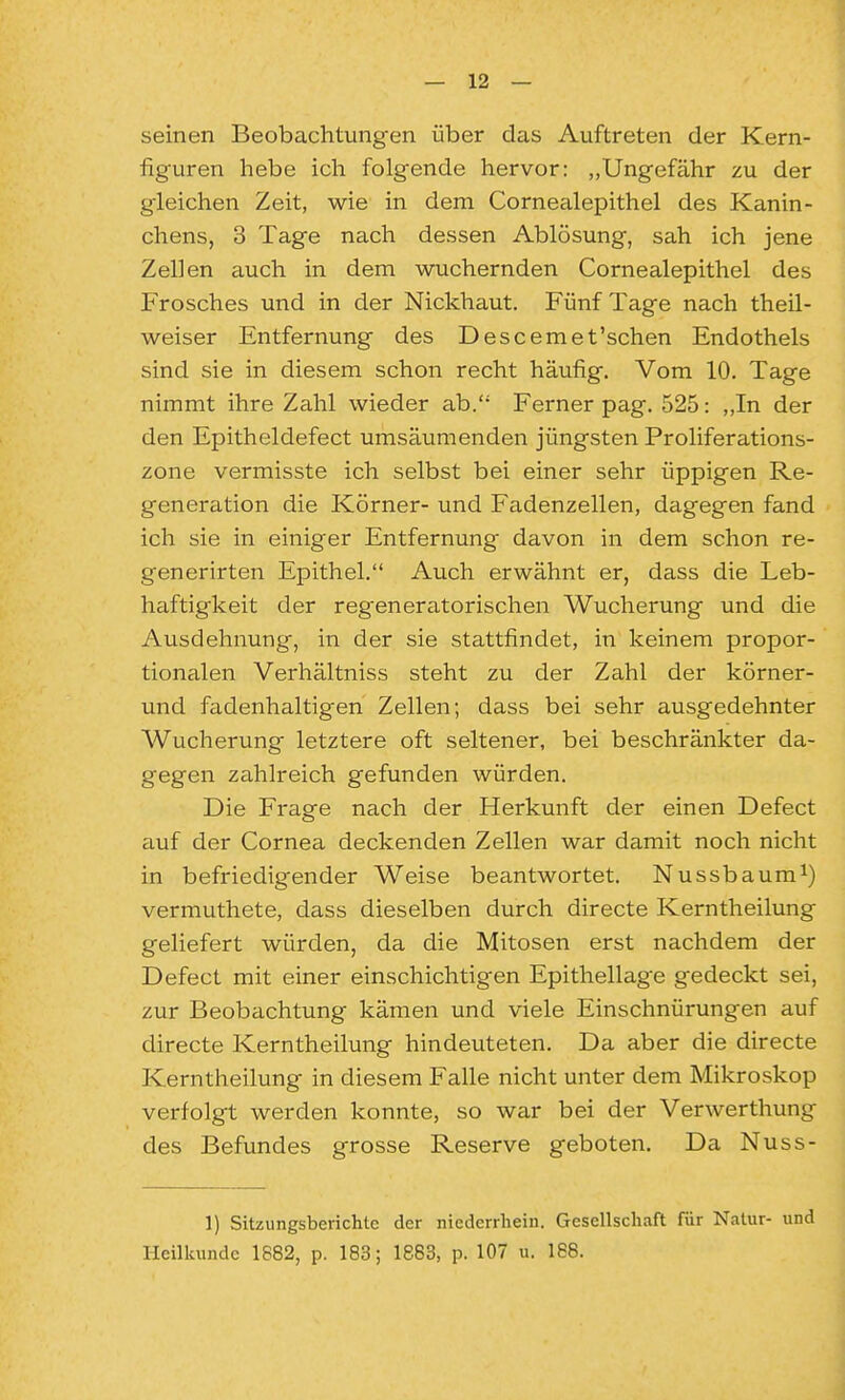 seinen Beobachtungen über das Auftreten der Kern- figuren hebe ich folgende hervor: „Ungefähr zu der gleichen Zeit, wie in dem Cornealepithel des Kanin- chens, 3 Tage nach dessen Ablösung, sah ich jene Zellen auch in dem wuchernden Cornealepithel des Frosches und in der Nickhaut. Fünf Tage nach theil- weiser Entfernung des Descemet'schen Endothels sind sie in diesem schon recht häufig. Vom 10. Tage nimmt ihre Zahl wieder ab. Ferner pag. 525: „In der den Epitheldefect umsäumenden jüngsten Proliferations- zone vermisste ich selbst bei einer sehr üppigen Re- generation die Körner- und Fadenzellen, dagegen fand ich sie in einiger Entfernung davon in dem schon re- generirten Epithel. Auch erwähnt er, dass die Leb- haftigkeit der regeneratorischen Wucherung und die Ausdehnung, in der sie stattfindet, in keinem propor- tionalen Verhältniss steht zu der Zahl der körner- und fadenhaltigen Zellen; dass bei sehr ausgedehnter Wucherung letztere oft seltener, bei beschränkter da- gegen zahlreich gefunden würden. Die Frage nach der Herkunft der einen Defect auf der Cornea deckenden Zellen war damit noch nicht in befriedigender Weise beantwortet. Nussbaum^) vermuthete, dass dieselben durch directe Kerntheilung geliefert würden, da die Mitosen erst nachdem der Defect mit einer einschichtigen Epithellage gedeckt sei, zur Beobachtung kämen und viele Einschnürungen auf directe Kerntheilung hindeuteten. Da aber die directe Kerntheilung in diesem Falle nicht unter dem Mikroskop verfolgt werden konnte, so war bei der Verwerthung des Befundes grosse Reserve geboten. Da Nuss- 1) Sitzungsberichte der niederrhein. Gesellschaft für Natur- und Heilkunde 1882, p. 183; 1863, p. 107 u. 188.