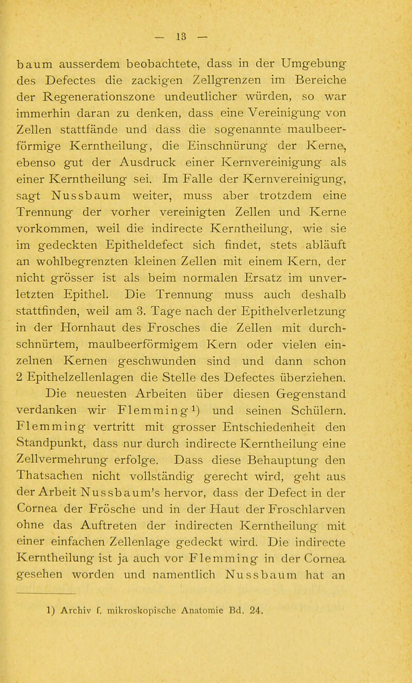 bäum ausserdem beobachtete, dass in der Umgebung des Defectes die zackig-en Zellgrenzen im Bereiche der Regenerationszone undeutlicher würden, so war immerhin daran zu denken, dass eine Vereinigung von Zellen stattfände und dass die sogenannte maulbeer- förmige Kerntheilung, die Einschnürung der Kerne, ebenso gut der Ausdruck einer Kernvereinigung als einer Kerntheilung sei. Im Falle der Kernvereinigung, sagt Nussbaum weiter, muss aber trotzdem eine Trennung der vorher vereinigten Zellen und Kerne vorkommen, weil die indirecte Kerntheilung, wie sie im gedeckten Epitheldefect sich findet, stets abläuft an wohlbegrenzten kleinen Zellen mit einem Kern, der nicht grösser ist als beim normalen Ersatz im unver- letzten Epithel. Die Trennung muss auch deshalb stattfinden, weil am 3. Tage nach der Epithelverletzung in der Hornhaut des Frosches die Zellen mit durch- schnürtem, maulbeerförmigem Kern oder vielen ein- zelnen Kernen geschwunden sind und dann schon 2 Epithelzellenlagen die Stelle des Defectes überziehen. Die neuesten Arbeiten über diesen Gegenstand verdanken wir Flemming^) und seinen Schülern. Flemming vertritt mit grosser Entschiedenheit den Standpunkt, dass nur durch indirecte Kerntheilung eine Zellvermehrung erfolge. Dass diese Behauptung den Thatsachen nicht vollständig gerecht wird, geht aus der Arbeit Nussbaura's hervor, dass der Defect in der Cornea der Frösche und in der Haut der Froschlarven ohne das Auftreten der indirecten Kerntheilung mit einer einfachen Zellenlage gedeckt wird. Die indirecte Kerntheilung i.st ja auch vor Flemming in der Cornea gesehen worden und namentlich Nussbaum hat an 1) Archiv f. mikroskopische Anatomie Bd. 24.