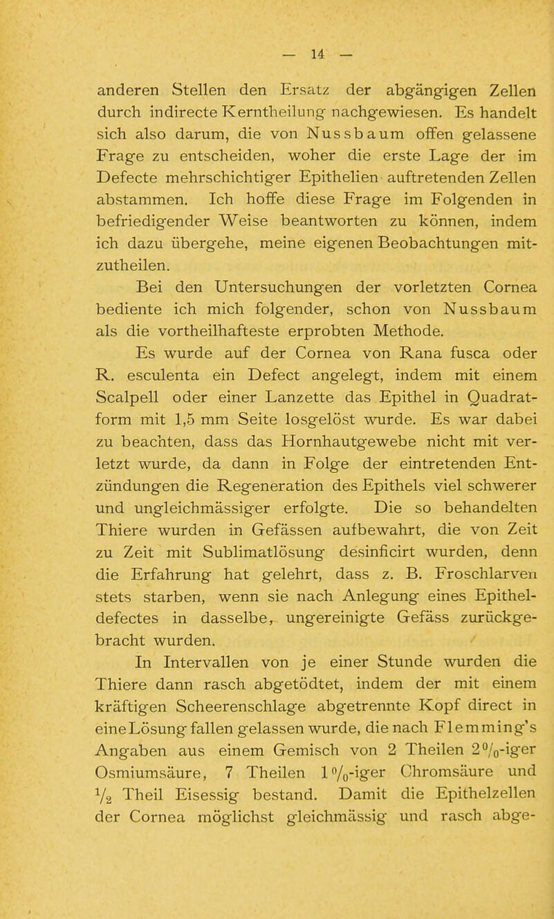 anderen Stellen den Ersatz der abgängigen Zellen durch indirecte Kerntheilung nachgewiesen. Es handelt sich also darum, die von Nussbaum offen gelassene Frage zu entscheiden, woher die erste Lage der im Defecte mehrschichtiger Epithelien auftretenden Zellen abstammen. Ich hoffe diese Frage im Folgenden in befriedigender Weise beantworten zu können, indem ich dazu übergehe, meine eigenen Beobachtungen mit- zutheilen. Bei den Untersuchungen der vorletzten Cornea bediente ich mich folgender, schon von Nussbaum als die vortheilhafteste erprobten Methode. Es wurde auf der Cornea von Rana fusca oder R. esculenta ein Defect angelegt, indem mit einem Scalpell oder einer Lanzette das Epithel in Quadrat- form mit 1,5 mm Seite losgelöst wurde. Es war dabei zu beachten, dass das Hornhautgewebe nicht mit ver- letzt wurde, da dann in Folge der eintretenden Ent- zündungen die Regeneration des Epithels viel schwerer und ungleichmässiger erfolgte. Die so behandelten Thiere wurden in Gefässen aufbewahrt, die von Zeit zu Zeit mit Sublimatlösung desinficirt wurden, denn die Erfahrung hat gelehrt, dass z. B. Froschlarven stets starben, wenn sie nach Anlegung eines Epithel- defectes in dasselbe, ungereinigte Gefäss zurückge- bracht wurden. In Intervallen von je einer Stunde wurden die Thiere dann rasch abgetödtet, indem der mit einem kräftigen Scheerenschlage abgetrennte Kopf direct in eine Lösung fallen gelassen wurde, die nach Flemming's Angaben aus einem Gemisch von 2 Theilen 20/o-iger Osmiumsäure, 7 Theilen l'^/o-iger Chromsäure und V2 Theil Eisessig bestand. Damit die Epithelzellen der Cornea möglichst gleichmässig und rasch abge-