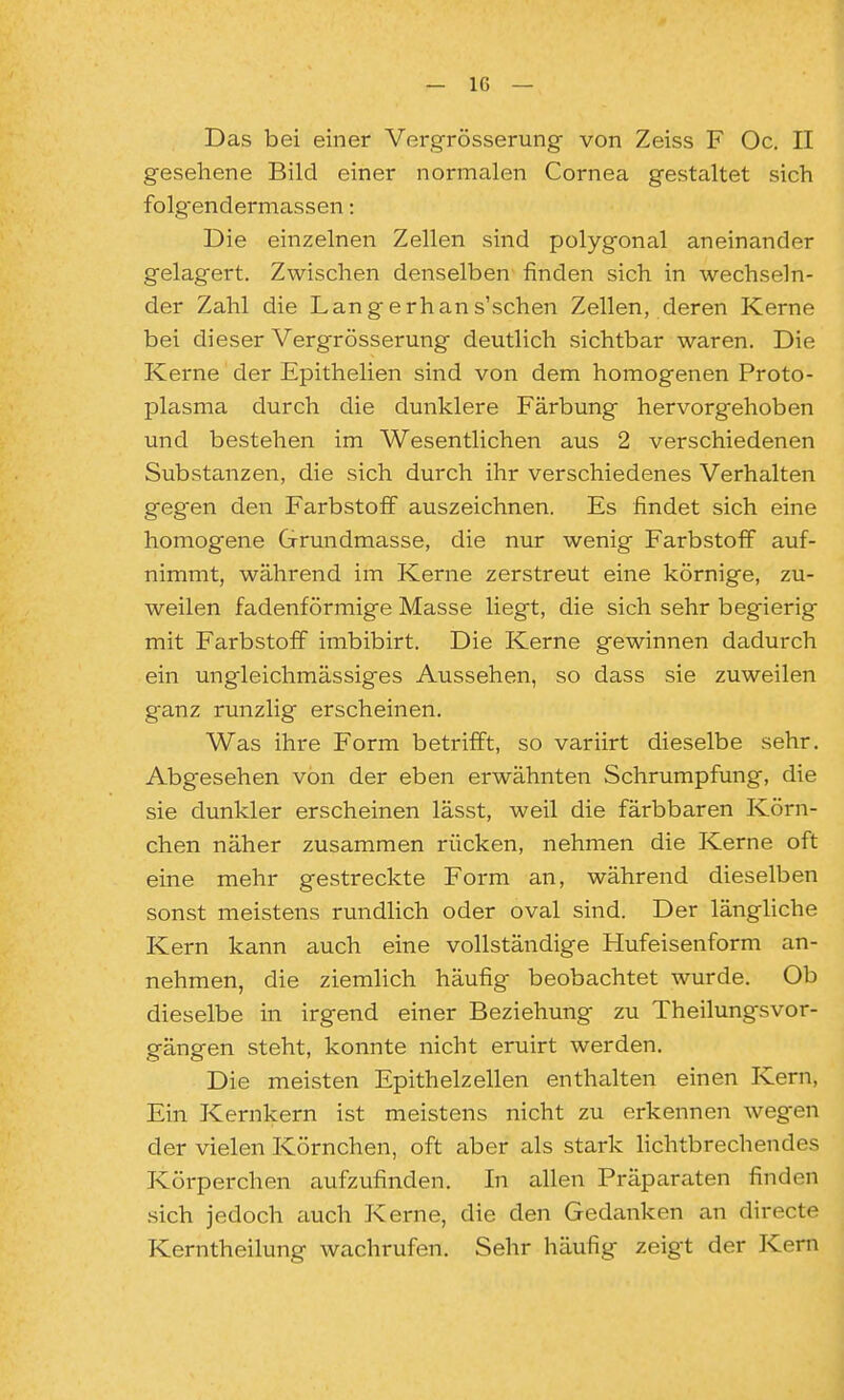 Das bei einer Vergrösserung von Zeiss F Oc. II gesehene Bild einer normalen Cornea gestaltet sich folgendermassen: Die einzelnen Zellen sind polygonal aneinander gelagert. Zwischen denselben finden sich in wechseln- der Zahl die Langerhans'schen Zellen, deren Kerne bei dieser Vergrösserung deutlich sichtbar waren. Die Kerne der Epithelien sind von dem homogenen Proto- plasma durch die dunklere Färbung hervorgehoben und bestehen im Wesentlichen aus 2 verschiedenen Substanzen, die sich durch ihr verschiedenes Verhalten gegen den Farbstoff auszeichnen. Es findet sich eine homogene Grundmasse, die nur wenig Farbstoff auf- nimmt, während im Kerne zerstreut eine körnige, zu- weilen fadenförmige Masse liegt, die sich sehr begierig mit Farbstoff imbibirt. Die Kerne gewinnen dadurch ein ungleichmässiges Aussehen, so dass sie zuweilen ganz runzlig erscheinen. Was ihre Form betrifft, so variirt dieselbe sehr. Abgesehen von der eben erwähnten Schrumpfung, die sie dunkler erscheinen lässt, weil die färbbaren Körn- chen näher zusammen rücken, nehmen die Kerne oft eine mehr gestreckte Form an, während dieselben sonst meistens rundlich oder oval sind. Der längliche Kern kann auch eine vollständige Hufeisenform an- nehmen, die ziemlich häufig beobachtet wurde. Ob dieselbe in irgend einer Beziehung zu Theilungsvor- gängen steht, konnte nicht eruirt werden. Die meisten Epithelzellen enthalten einen Kern, Ein Kernkern ist meistens nicht zu erkennen wegen der vielen Körnchen, oft aber als stark lichtbrechendes Körperchen aufzufinden. In allen Präparaten finden .sich jedoch ciuch Kerne, die den Gedanken an directe Kerntheilung wachrufen. Sehr häufig zeigt der Kern