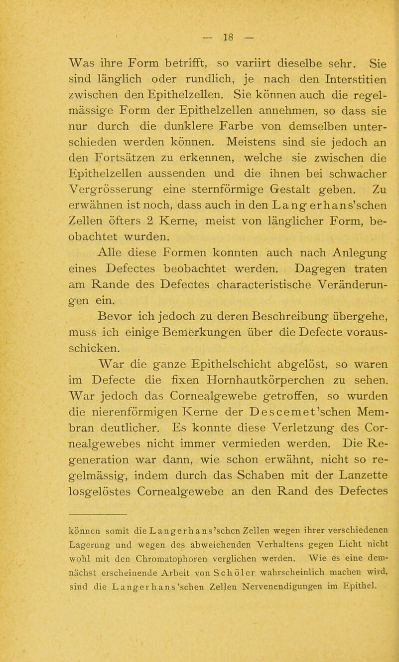 Was ihre Form betrifft, so variirt dieselbe sehr. Sie sind länglich oder rundlich, je nach den Interstitien zwischen den Epithelzellen. Sie können auch die regel- mässig-e Form der Epithelzellen annehmen, so dass sie nur durch die dunklere Farbe von demselben unter- schieden werden können. Meistens sind sie jedoch an den Fortsätzen zu erkennen, welche sie zwischen die Epithelzellen aussenden und die ihnen bei schwacher Vergrösserung- eine sternförmige Gestalt geben. Zu erwähnen ist noch, dass auch in den La ng erhans'schen Zellen öfters 2 Kerne, meist von länglicher Form, be- obachtet wurden. Alle diese Formen konnten auch nach Anlegung eines Defectes beobachtet werden. Dagegen traten am Rande des Defectes characteristische Veränderun- gen ein. Bevor ich jedoch zu deren Beschreibung übergehe, muss ich einige Bemerkungen über die Defecte voraus- schicken. War die ganze Epithelschicht abgelöst, so waren im Defecte die fixen Hornhautkörperchen zu sehen. War jedoch das Cornealgewebe getroffen, so wurden die nierenförmigen Kerne der Descemet'sehen Mem- bran deutlicher. Es konnte diese Verletzung des Cor- nealgewebes nicht immer vermieden werden. Die Re- generation war dann, wie schon erwähnt, nicht so re- gelmässig, indem durch das Schaben mit der Lanzette losgelöstes Cornealgewebe an den Rand des Defectes können somit die L an gerh ans'sehen Zellen wegen ihrer verschiedenen Lagerung und wegen des abweichenden Verhaltens gegen Licht nicht wohl mit den Chromatophoren verglichen werden. AVie es eine dem- nächst erscheinende Arbeit vonSchöler wahrscheinlich machen wird, sind die Langer hans'sehen Zellen Nervenendigungen im Epithel.