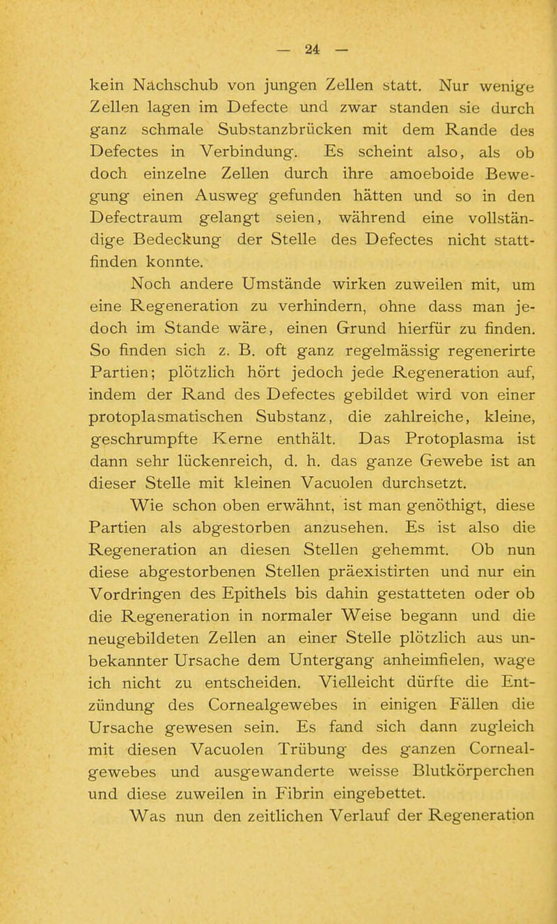 kein Nachschub von jungen Zellen statt. Nur wenige Zellen lagen im Defecte und zwar standen sie durch ganz schmale Substanzbrücken mit dem Rande des Defectes in Verbindung. Es scheint also, als ob doch einzelne Zellen durch ihre amoeboide Bewe- gung einen Ausweg gefunden hätten und so in den Defectraum gelangt seien, während eine vollstän- dige Bedeckung der Stelle des Defectes nicht statt- finden konnte. Noch andere Umstände wirken zuweilen mit, um eine Regeneration zu verhindern, ohne dass man je- doch im Stande wäre, einen Grund hierfür zu finden. So finden sich z. B. oft ganz regelmässig regenerirte Partien; plötzlich hört jedoch jede Regeneration auf, indem der Rand des Defectes gebildet wird von einer protoplasmatischen Substanz, die zahlreiche, kleine, geschrumpfte Kerne enthält. Das Protoplasma ist dann sehr lückenreich, d. h. das ganze Gewebe ist an dieser Stelle mit kleinen Vacuolen durchsetzt. Wie schon oben erwähnt, ist man genöthigt, diese Partien als abgestorben anzusehen. Es ist also die Regeneration an diesen Stellen gehemmt. Ob nun diese abgestorbenen Stellen präexistirten und nur ein Vordringen des Epithels bis dahin gestatteten oder ob die Regeneration in normaler Weise begann und die neugebildeten Zellen an einer Stelle plötzlich aus un- bekannter Ursache dem Untergang anheimfielen, wage ich nicht zu entscheiden. Vielleicht dürfte die Ent- zündung des Cornealgewebes in einigen Fällen die Ursache gewesen sein. Es fand sich dann zugleich mit diesen Vacuolen Trübung des ganzen Corneal- gewebes und ausgewanderte weisse Blutkörperchen und diese zuweilen in Fibrin eingebettet. Was nun den zeitlichen Verlauf der Regeneration