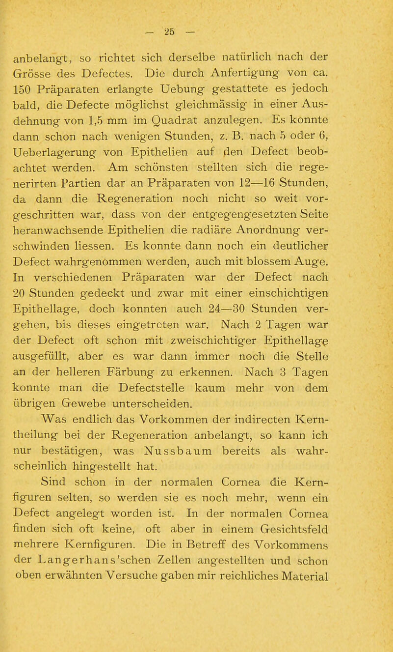 anbelangt, so richtet sich derselbe natürlich nach der Grösse des Defectes. Die durch Anfertigung von ca. 150 Präparaten erlangte Uebung gestattete es jedoch bald, die Defecte möglichst gleichmässig in einer Aus- dehnung von 1,5 mm im Quadrat anzulegen. Es konnte dann schon nach wenigen Stunden, z. B. nach 5 oder 6, Ueberlagerung von Epithelien auf den Defect beob- achtet werden. Am schönsten stellten sich die rege- nerirten Partien dar an Präparaten von 12—16 Stunden, da dann die Regeneration noch nicht so weit vor- geschritten war, dass von der entgegengesetzten Seite heranwachsende Epithelien die radiäre Anordnung ver- schwinden Hessen. Es konnte dann noch ein deutlicher Defect wahrgenommen werden, auch mit blossem Auge. In verschiedenen Präparaten war der Defect nach 20 Stunden gedeckt und zwar mit einer einschichtigen Epithellage, doch konnten auch 24—30 Stunden ver- gehen, bis dieses eingetreten war. Nach 2 Tagen war der Defect oft schon mit zweischichtiger Epithellag^ ausgefüllt, aber es war dann immer noch die Stelle an der helleren Färbung zu erkennen. Nach 3 Tagen konnte man die Defectstelle kaum mehr von dem übrigen Gewebe unterscheiden. Was endlich das Vorkommen der indirecten Kern- theilung bei der Regeneration anbelangt, so kann ich nur bestätigen, was Nussbaum bereits als wahr- scheinlich hingestellt hat. Sind schon in der normalen Cornea die Kern- figuren selten, so werden sie es noch mehr, wenn ein Defect angelegt worden ist. In der normalen Cornea finden sich oft keine, oft aber in einem Gesichtsfeld mehrere Kernfiguren. Die in Betreff des Vorkommens der Langerhans'schen Zellen angestellten und schon oben erwähnten Versuche gaben mir reichliches Material