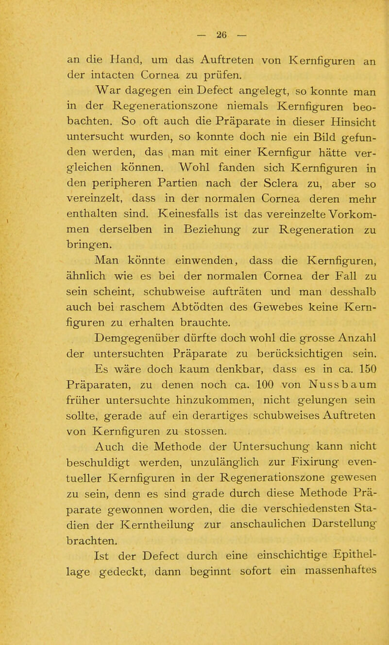 an die Hand, um das Auftreten von Kernfiguren an der intacten Cornea zu prüfen. War dagegen ein Defect angelegt, so konnte man in der Regenerationszone niemals Kernfiguren beo- bachten. So oft auch die Präparate in dieser Hinsicht untersucht wurden, so konnte doch nie ein Bild gefun- den werden, das man mit einer Kemfigur hätte ver- gleichen können. Wohl fanden sich Kernfiguren in den peripheren Partien nach der Sclera zu, aber so vereinzelt, dass in der normalen Cornea deren mehr enthalten sind. Keinesfalls ist das vereinzelte Vorkom- men derselben in Beziehung zur Regeneration zu bringen. Man könnte einwenden, dass die Kernfiguren, ähnlich wie es bei der normalen Cornea der Fall zu sein scheint, schubweise aufträten und man desshalb auch bei raschem Abtödten des Gewebes keine Kern- figuren zu erhalten brauchte. Demgegenüber dürfte doch wohl die grosse Anzahl der untersuchten Präparate zu berücksichtigen sein. Es wäre doch kaum denkbar, dass es in ca. 150 Präparaten, zu denen noch ca. 100 von Nussbaum früher untersuchte hinzukommen, nicht gelungen sein sollte, gerade auf ein derartiges schubweises Auftreten von Kernfiguren zu Stessen. Auch die Methode der Untersuchung kann nicht beschuldigt werden, unzulänglich zur Fixirung even- tueller Kernfiguren in der Regenerationszone gewesen zu sein, denn es sind grade durch diese Methode Prä- parate gewonnen worden, die die verschiedensten Sta- dien der Kerntheilung zur anschaulichen Darstellung brachten. Ist der Defect durch eine einschichtige Epithel- lage gedeckt, dann beginnt sofort ein massenhaftes