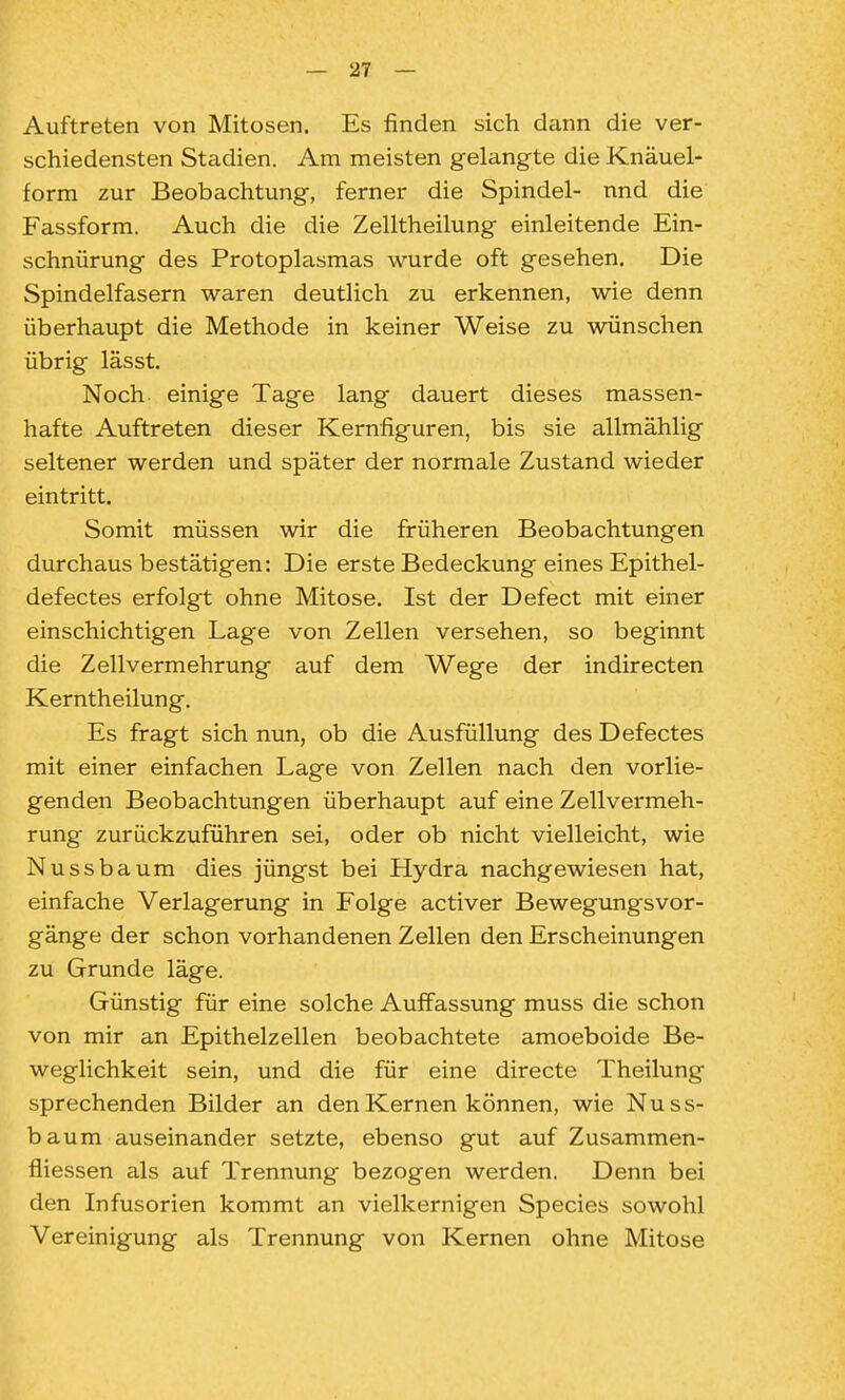 Auftreten von Mitosen. Es finden sich dann die ver- schiedensten Stadien. Am meisten gelangte die Knäuel- form zur Beobachtung, ferner die Spindel- nnd die Fassform. Auch die die Zelltheilung einleitende Ein- schnürung des Protoplasmas wurde oft gesehen. Die Spindelfasern waren deutlich zu erkennen, wie denn überhaupt die Methode in keiner Weise zu wünschen übrig lässt. Noch einige Tage lang dauert dieses massen- hafte Auftreten dieser Kernfiguren, bis sie allmählig seltener werden und später der normale Zustand wieder eintritt. Somit müssen wir die früheren Beobachtungen durchaus bestätigen: Die erste Bedeckung eines Epithel- defectes erfolgt ohne Mitose. Ist der Defect mit einer einschichtigen Lage von Zellen versehen, so beginnt die Zell Vermehrung auf dem Wege der indirecten Kerntheilung. Es fragt sich nun, ob die Ausfüllung des Defectes mit einer einfachen Lage von Zellen nach den vorlie- genden Beobachtungen überhaupt auf eine Zellvermeh- rung zurückzuführen sei, oder ob nicht vielleicht, wie Nussbaum dies jüngst bei Hydra nachgewiesen hat, einfache Verlagerung in Folge activer Bewegungsvor- gänge der schon vorhandenen Zellen den Erscheinungen zu Grunde läge. Günstig für eine solche Auffassung muss die schon von mir an Epithelzellen beobachtete amoeboide Be- weglichkeit sein, und die für eine directe Theilung sprechenden Bilder an den Kernen können, wie Nuss- baum auseinander setzte, ebenso gut auf Zusammen- fliessen als auf Trennung bezogen werden. Denn bei den Infusorien kommt an vielkernigen Speeles sowohl Vereinigung als Trennung von Kernen ohne Mitose