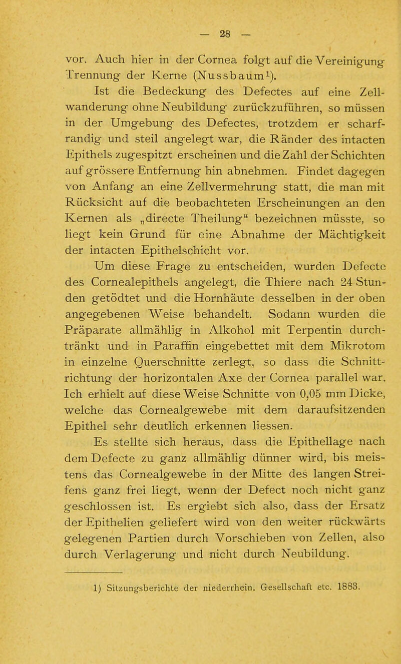 vor. Auch hier in der Cornea folgt auf die Vereinigung Trennung der Kerne (Nussbaum^). Ist die Bedeckung des Defectes auf eine Zell- wanderung ohne Neubildung zurückzuführen, so müssen in der Umgebung des Defectes, trotzdem er scharf- randig und steil angelegt war, die Ränder des intacten Epithels zugespitzt erscheinen und die Zahl der Schichten auf grössere Entfernung hin abnehmen. Findet dagegen von Anfang an eine Zellvermehrung statt, die man mit Rücksicht auf die beobachteten Erscheinungen an den Kernen als „directe Theilung bezeichnen müsste, so liegt kein Grund für eine Abnahme der Mächtigkeit der intacten Epithelschicht vor. Um diese Frage zu entscheiden, wurden Defecte des Cornealepithels angelegt, die Thiere nach 24 Stun- den getödtet und die Hornhäute desselben in der oben angegebenen Weise behandelt. Sodann wurden die Präparate allmählig in Alkohol mit Terpentin durch- tränkt und in Paraffin eingebettet mit dem Mikrotom in einzelne Querschnitte zerlegt, so dass die Schnitt- richtung der horizontalen Axe der Cornea parallel war. Ich erhielt auf diese Weise Schnitte von 0,05 mm Dicke, welche das Cornealgewebe mit dem daraufsitzenden Epithel sehr deutlich erkennen Hessen. Es stellte sich heraus, dass die Epithellage nach dem Defecte zu ganz allmählig dünner wird, bis meis- tens das Cornealgewebe in der Mitte des langen Strei- fens ganz frei liegt, wenn der Defect noch nicht ganz geschlossen ist. Es ergiebt sich also, dass der Ersatz der Epithelien geliefert wird von den weiter rückwärts gelegenen Partien durch Vorschieben von Zellen, also durch Verlagerung und nicht durch Neubildung. 1) SiUungsberichte der niederrhein. Gesellschaft etc. 1883.