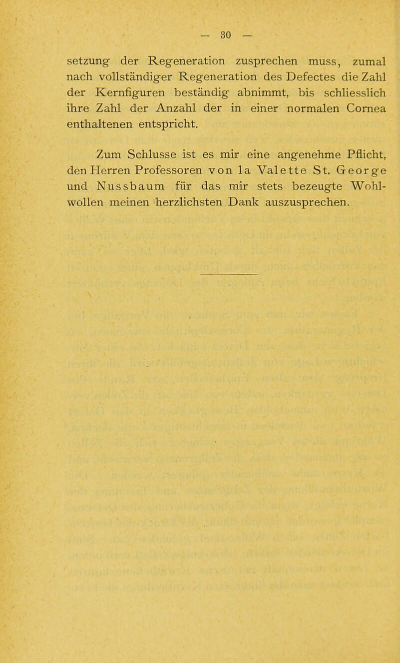 Setzung der Regeneration zusprechen muss, zumal nach vollständiger Regeneration des Defectes die Zahl der Kernfiguren beständig abnimmt, bis schliesslich ihre Zahl der Anzahl der in einer normalen Cornea enthaltenen entspricht. Zum Schlüsse ist es mir eine angenehme Pflicht, den Herren Professoren von la Valette St. George und Nussbaum für das mir stets bezeugte Wohl- wollen meinen herzlichsten Dank auszusprechen.