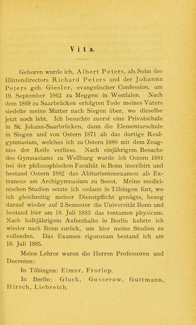 Vita. Geboren wurde ich, Albert Peters, als Sohn des Hüttendirectors Richard Peters und der Johanna Peters geb. Giesler, evangelischer Confession, am 19. September 1862 zu Meggen in Westfalen. Nach dem 1869 zu Saarbrücken erfolgten Tode meines Vaters siedelte meine Mutter nach Siegen über, wo dieselbe jetzt noch lebt. Ich besuchte zuerst eine Privatschule in St. Johann-Saarbrücken, dann die Elementarschule in Siegen und von Ostern 1871 ab das dortige Real- gymnasium, welches ich zu Ostern 1880 mit dem Zeug- niss der Reife verliess. Nach einjährigem Besuche des Gymnasiums zu Weilburg wurde ich Ostern 1881 bei der philosophischen Facultät in Bonn inscribirt und bestand Ostern 1882 das Abiturientenexamen als Ex- traneus am Archigymnasium zu Soest. Meine medici- nischen Studien setzte ich sodann in Tübingen fort, wo ich gleichzeitig meiner Dienstpflicht genügte, bezog darauf wieder auf 2 Semester die Universität Bonn und bestand hier am 18. Juli 1883 das tentamen physicum. Nach halbjährigem Aufenthalte in Berlin kehrte ich wieder nach Bonn zurück, um hier meine Studien zu vollenden. Das Examen rigorosum bestand ich am 16. Juli 1885. Meine Lehrer waren die Herren Professoren und Docenten: In Tübingen: Eimer, Froriep. In Berlin: Gluck, Gusserow, Guttmann, Hirsch, Liebreich.