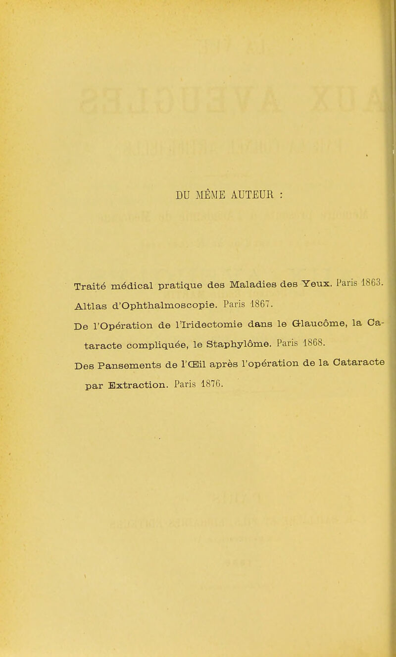 DU MÊME AUTEUR Traité médical pratique des Maladies deB Yeux. Paris 1863. Altlas d'Ophthalmoscopie. Paris 1867. De l'Opération de l'Iridectomie dans le Glaucome, la Ca- taracte compliquée, le Staphylôme. Paris 1868. Des Pansements de l'Œil après l'opération de la Cataracte par Extraction. Paris 1876.