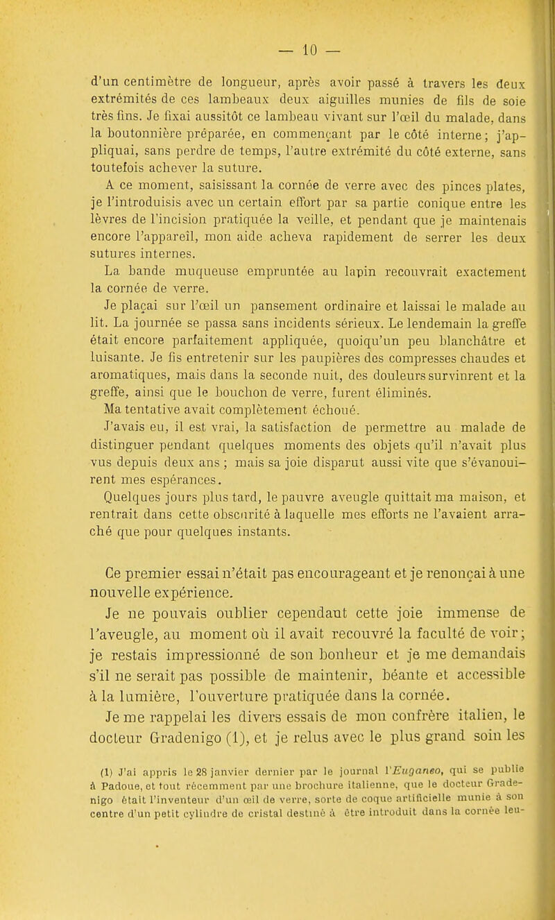 d'un centimètre de longueur, après avoir passé à travers les deux extrémités de ces lambeaux deux aiguilles munies de fils de soie très fins. Je fixai aussitôt ce lambeau vivant sur l'œil du malade, dans la boutonnière préparée, en commençant par le côté interne; j'ap- pliquai, sans perdre de temps, l'autre extrémité du côté externe, sans toutefois achever la suture. A ce moment, saisissant la cornée de verre avec des pinces plates, je l'introduisis avec un certain effort par sa partie conique entre les lèvres de l'incision pratiquée la veille, et pendant que je maintenais encore l'appareil, mon aide acheva rapidement de serrer les deux sutures internes. La bande muqueuse empruntée au lapin recouvrait exactement la cornée de verre. Je plaçai sur l'œil un pansement ordinaire et laissai le malade au lit. La journée se passa sans incidents sérieux. Le lendemain la greffe était encore parfaitement appliquée, quoiqu'un peu blanchâtre et luisante. Je fis entretenir sur les paupières des compresses chaudes et aromatiques, mais dans la seconde nuit, des douleurs survinrent et la greffe, ainsi que le bouchon de verre, furent éliminés. Ma tentative avait complètement échoué. J'avais eu, il est vrai, la satisfaction de permettre au malade de distinguer pendant quelques moments des objets qu'il n'avait plus vus depuis deux ans ; mais sa joie disparut aussi vite que s'évanoui- rent mes espérances. Quelques jours plus tard, le pauvre aveugle quittait ma maison, et rentrait dans cette obscurité à laquelle mes efforts ne l'avaient arra- ché que pour quelques instants. Ce premier essai n'était pas encourageant et je renonçai à une nouvelle expérience. Je ne pouvais oublier cependant cette joie immense de l'aveugle, au moment où il avait recouvré la faculté de voir ; je restais impressionné de son bonheur et je me demandais s'il ne serait pas possible de maintenir, béante et accessible à la lumière, l'ouverture pratiquée dans la cornée. Je me rappelai les divers essais de mon confrère italien, le docteur Gradenigo (1), et je relus avec le plus grand soin les (1) J'ai appris le 28 janvier dernier par le journal VEuganeo, qui se publie à Padoue, et tout récemment par une brochure italienne, que le docteur Grade- nigo était l'inventeur d'un œil de verre, sorte de coque artificielle munie à son centre d'un petit cylindre de cristal destiné à être introduit dans la cornée leu-