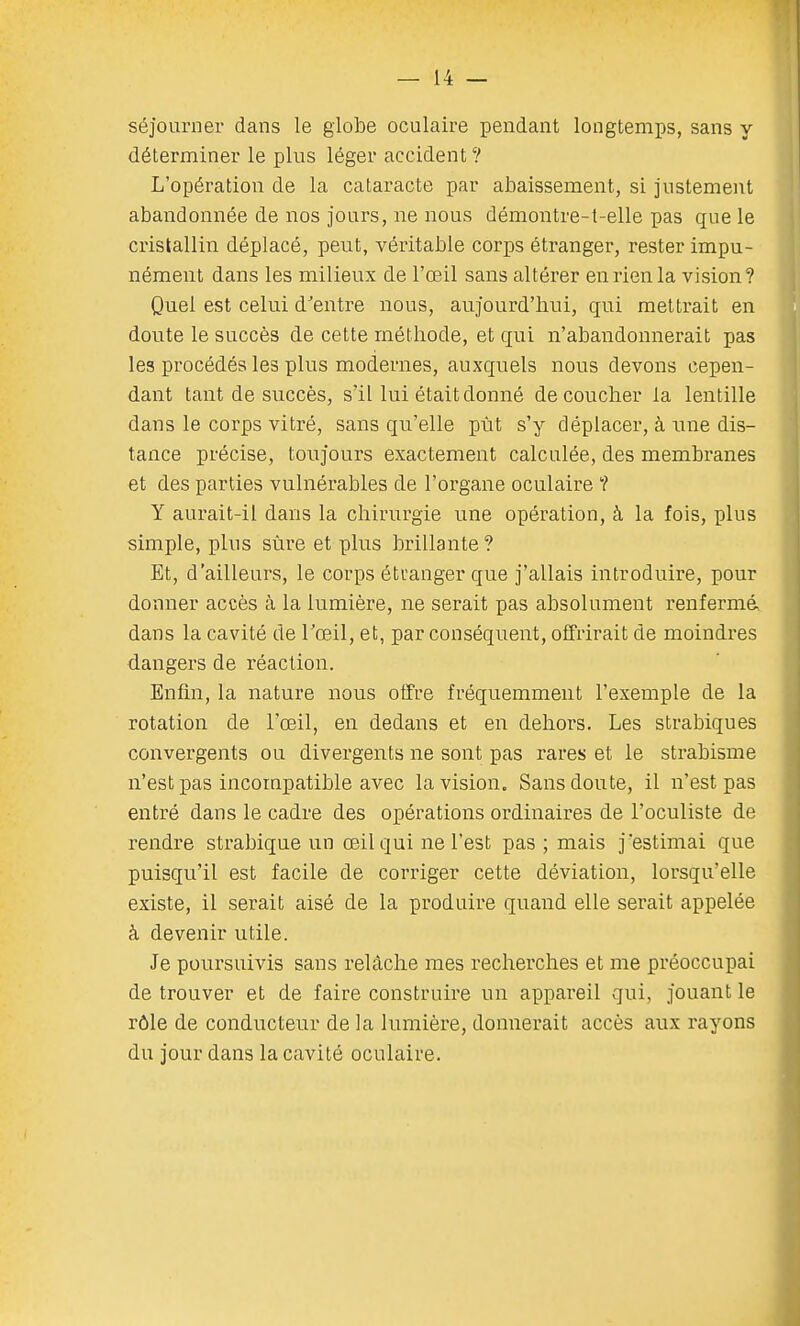 séjourner dans le globe oculaire pendant longtemps, sans y déterminer le plus léger accident ? L'opération de la cataracte par abaissement, si justement abandonnée de nos jours, ne nous démontre-t-elle pas que le cristallin déplacé, peut, véritable corps étranger, rester impu- nément dans les milieux de l'œil sans altérer en rien la vision? Quel est celui d'entre nous, aujourd'hui, qui mettrait en doute le succès de cette méthode, et qui n'abandonnerait pas les procédés les plus modernes, auxquels nous devons cepen- dant tant de succès, s'il lui était donné découcher la lentille dans le corps vitré, sans qu'elle put s'y déplacer, à une dis- tance précise, toujours exactement calculée, des membranes et des parties vulnérables de l'organe oculaire '? Y aurait-il dans la chirurgie une opération, à la fois, plus simple, plus sûre et plus brillante ? Et, d'ailleurs, le corps étranger que j'allais introduire, pour donner accès à la lumière, ne serait pas absolument renfermé dans la cavité de l'œil, et, par conséquent, offrirait de moindres dangers de réaction. Enfin, la nature nous offre fréquemment l'exemple de la rotation de l'œil, en dedans et en dehoi'S. Les strabiques convergents ou divergents ne sont pas rares et le strabisme n'est pas incompatible avec la vision. Sans doute, il n'est pas entré dans le cadre des opérations ordinaires de l'oculiste de rendre strabique un œil qui ne l'est pas ; mais j 'estimai que puisqu'il est facile de corriger cette déviation, lorsqu'elle existe, il serait aisé de la produire quand elle serait appelée à devenir utile. Je poursuivis sans relâche mes recherches et me préoccupai de trouver et de faire construire un appareil qui, jouant le rôle de conducteur de la lumière, donnerait accès aux rayons du jour dans la cavité oculaire.