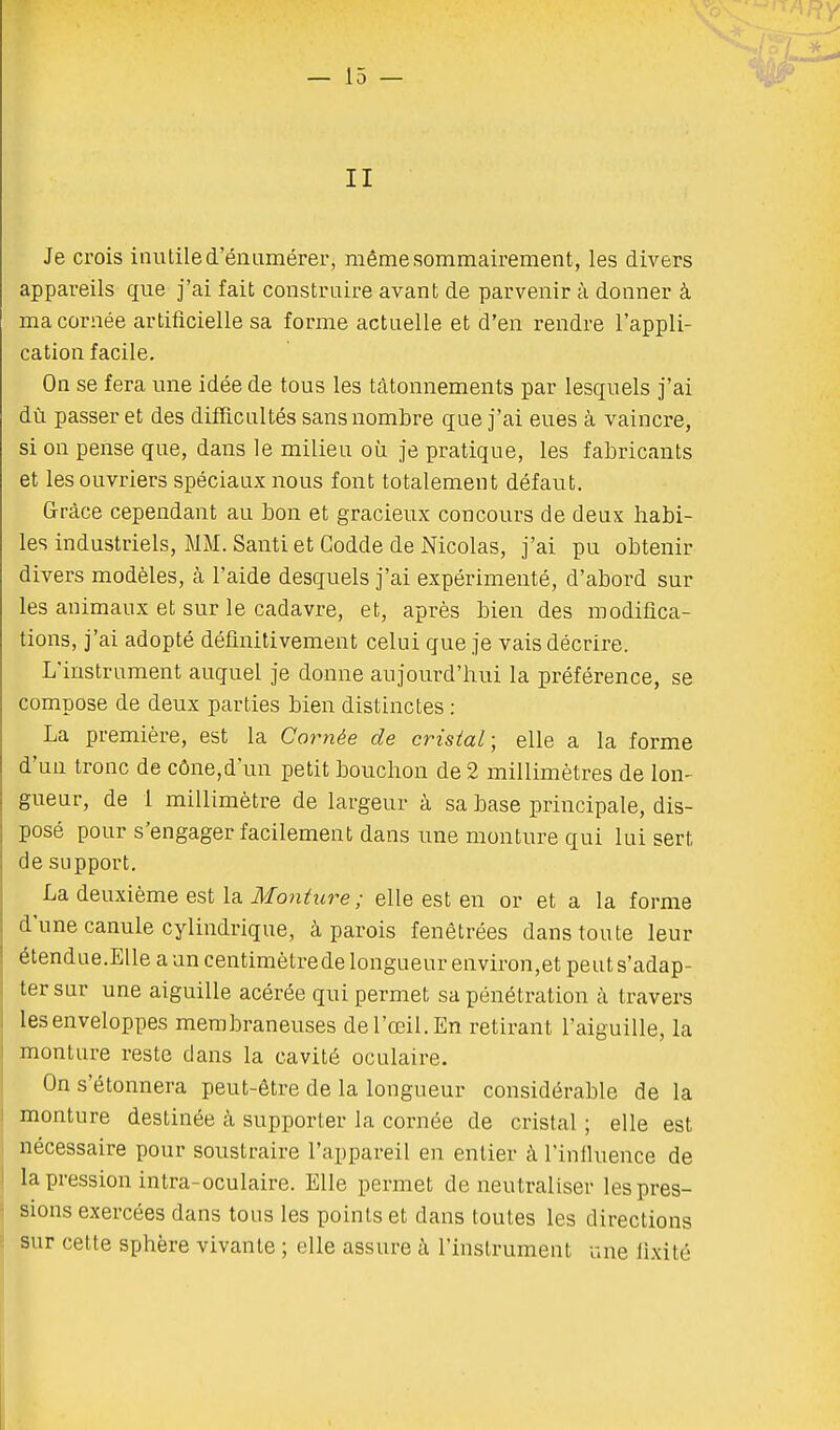 L s II Je crois inutile d'énumérer, même sommairement, les divers appareils que j'ai fait construire avant de parvenir à donner à ma cornée artificielle sa forme actuelle et d'en rendre l'appli- cation facile. On se fera une idée de tous les tâtonnements par lesquels j'ai dû passer et des difficultés sans nombre que j'ai eues à vaincre, si on pense que, dans le milieu où je pratique, les fabricants et les ouvriers spéciaux nous font totalement défaut. Grâce cependant au bon et gracieux concours de deux habi- les industriels, MM. Santi et Godde de Nicolas, j'ai pu obtenir divers modèles, à l'aide desquels j'ai expérimenté, d'abord sur les animaux et sur le cadavre, et, après bien des modifica- tions, j'ai adopté définitivement celui que je vais décrire. L'instrument auquel je donne aujourd'hui la préférence, se compose de deux parties bien distinctes : La première, est la Copiée de cristal; elle a la forme d'un tronc de cône,d'un petit bouchon de 2 millimètres de lon- gueur, de 1 millimètre de largeur à sa base principale, dis- posé pour s'engager facilement dans une monture qui lui sert de support. La deuxième est la Monture ; elle est en or et a la forme d'une canule cylindrique, à parois fenêtrées dans toute leur étendue.Elle a un centimètrede longueur environ,et peuts'adap- ter sur une aiguille acérée qui permet sa pénétration à travers les enveloppes membraneuses de l'œil. En retirant l'aiguille, la monture reste dans la cavité oculaire. On s'étonnera peut-être de la longueur considérable de la monture destinée à supporter la cornée de cristal ; elle est nécessaire pour soustraire l'appareil en entier à l'influence de la pression intra-oculaire. Elle permet de neutraliser les pres- sions exercées dans tous les points et dans toutes les directions sur cette sphère vivante ; elle assure à l'instrument une fixité