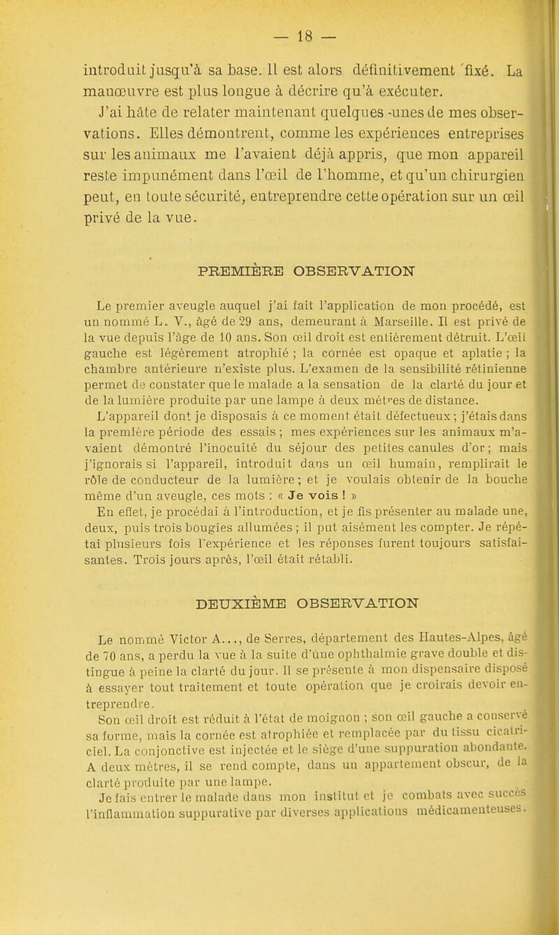 introduit jusqu'à sa base. Il est alors définitivement fixé. La manœuvre est plus longue à décrire qu'à exécuter. J'ai hâte de relater maintenant quelques -unes de mes obser- vations. Elles démontrent, comme les expériences entreprises sur les animaux me l'avaient déjà appris, que mon appareil reste impunément dans l'œil de l'homme, et qu'un chirurgien peut, en toute sécurité, entreprendre cette opération sur un œil privé de la vue. PREMIÈRE OBSERVATION Le premier aveugle auquel j'ai fait l'application de mon procédé, est un nommé L. V., âgé de 29 ans, demeurant à Marseille. Il est privé de la vue depuis l'âge de 10 ans. Son œil droit est entièrement détruit. L'œil gauche est légèrement atrophié ; la cornée est opaque et aplatie ; la chambre antérieure n'existe plus. L'examen de la sensibilité rétinienne permet de constater que le malade a la sensation de la clarté du jour et de la lumière produite par une lampe à deux mètres de distance. L'appareil dont je disposais à ce moment était défectueux; j'étais dans la première période des essais; mes expériences sur les animaux m'a- vaient démontré l'inocuité du séjour des petites canules d'or; mais j'ignorais si l'appareil, introduit dans un œil humain, remplirait le rôle de conducteur de la lumière; et je voulais obtenir de la bouche même d'un aveugle, ces mots : « Je vois ! » En effet, je procédai à l'introduction, et je fis présenter au malade une, deux, puis trois bougies allumées ; il put aisément les compter. Je répé- tai plusieurs fois l'expérience et les réponses furent toujours satisfai- santes. Trois jours après, l'œil était rétabli. DEUXIÈME OBSERVATION Le nommé Victor A..., de Serres, département des Hautes-Alpes, âgé de 70 ans, a perdu la vue à la suite d'une ophthalmie grave double et dis- tingue à peine la clarté du jour. Il se présente à mon dispensaire disposé à essayer tout traitement et toute opération que je croirais devoir en- treprendre. Son (vil droit est réduit a l'état de moignon ; son œil gaucho a conservé sa forme, mais la cornée est atrophiée et remplacée par du tissu cicatri- ciel. La conjonctive est injectée et le siège d'une suppuration abondante. A deux mètres, il se rend compte, dans un appartement obscur, de la clarté produite par une lampe. Je fais entrer le malade dans mon institut et je combats avec succès l'inflammation suppurative par diverses applications médicamenteuses.