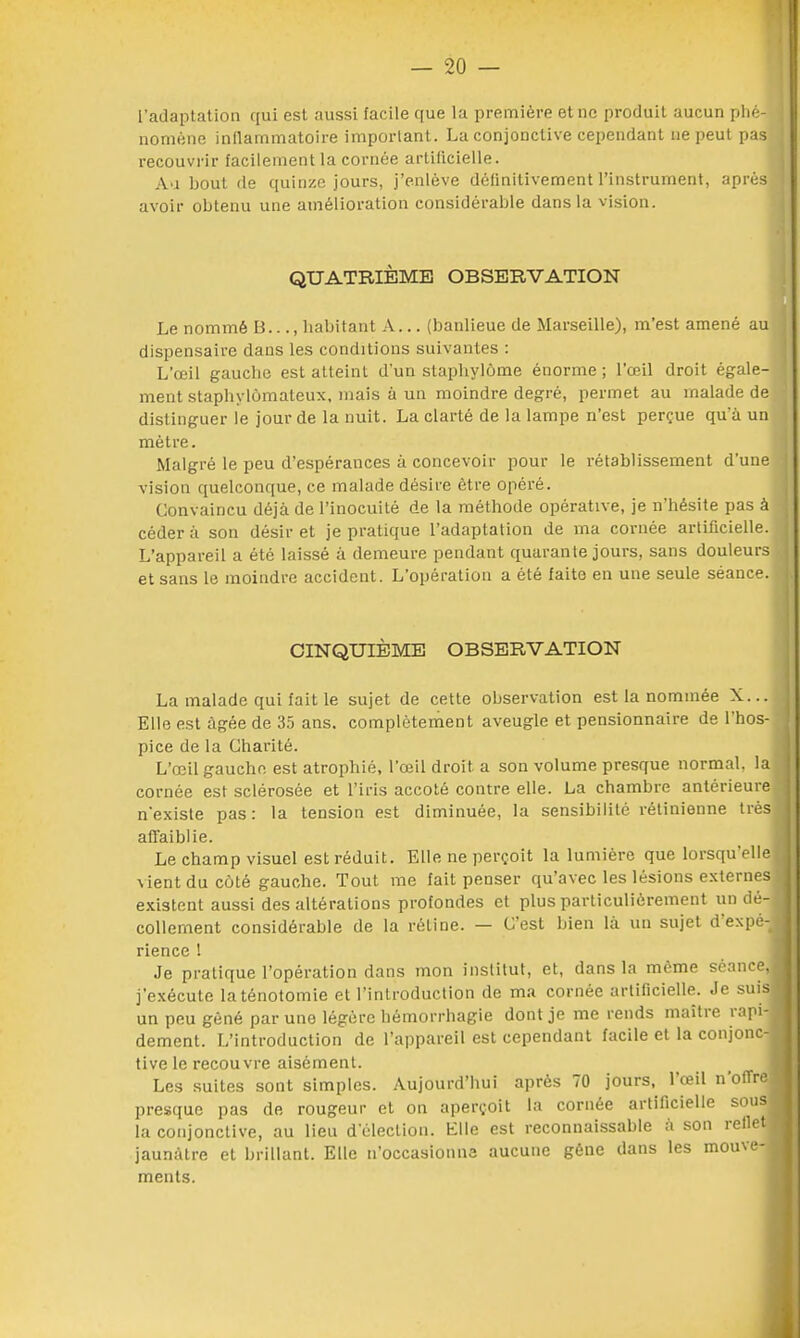 l'adaptation qui est aussi facile que la première et ne produit aucun phé- nomène inflammatoire important. La conjonctive cependant ne peut pas recouvrir facilement la cornée artificielle. Au bout de quinze jours, j'enlève définitivement l'instrument, après avoir obtenu une amélioration considérable dans la vision. QUATRIÈME OBSERVATION Le nommé B..., habitant A... (banlieue de Marseille), m'est amené au dispensaire dans les conditions suivantes : L'œil gauche est atteint d'un stapbylùme énorme ; l'œil droit égale- ment staphylomateux, mais à un moindre degré, permet au malade de distinguer le jour de la nuit. La clarté de la lampe n'est perçue qu'à un mètre. Malgré le peu d'espérances à concevoir pour le rétablissement d'une vision quelconque, ce malade désire être opéré. Convaincu déjà de l'inocuité de la méthode opérative, je n'hésite pas à céder à son désir et je pratique l'adaptation de ma cornée artificielle. L'appareil a été laissé à demeure pendant quarante jours, sans douleurs et sans le moindre accident. L'opération a été faite en une seule séance. CINQUIÈME OBSERVATION La malade qui fait le sujet de cette observation est la nommée X... Elle est âgée de 35 ans. complètement aveugle et pensionnaire de l'hos- pice de la Charité. L'œil gauche est atrophié, l'œil droit a son volume presque normal, la cornée est sclérosée et l'iris accoté contre elle. La chambre antérieure n'existe pas: la tension est diminuée, la sensibilité rétinienne très affaiblie. Le champ visuel est réduit. Elle ne perçoit la lumière que lorsqu'elle \ientducoté gauche. Tout me fait penser qu'avec les lésions externes existent aussi des altérations profondes et plus particulièrement un dé- collement considérable de la rétine. — C'est bien là un sujet d'expé- rience ! Je pratique l'opération dans mon institut, et, dans la même séance, j'exécute laténotomie et l'introduction de ma cornée artificielle. Je suisi un peu gêné par une légère hémorrhagie dont je me rends maître rapi- dement. L'introduction de l'appareil est cependant facile et la conjonc-, tive le recouvre aisément. Les suites sont simples. Aujourd'hui après 70 jours, l'œil n'offre presque pas de rougeur et on aperçoit la cornée artificielle sous| la conjonctive, au lieu d'élection. Elle est inconnaissable à son reilet jaunâtre et brillant. Elle n'occasionna aucune gêne dans les mouve- ments.